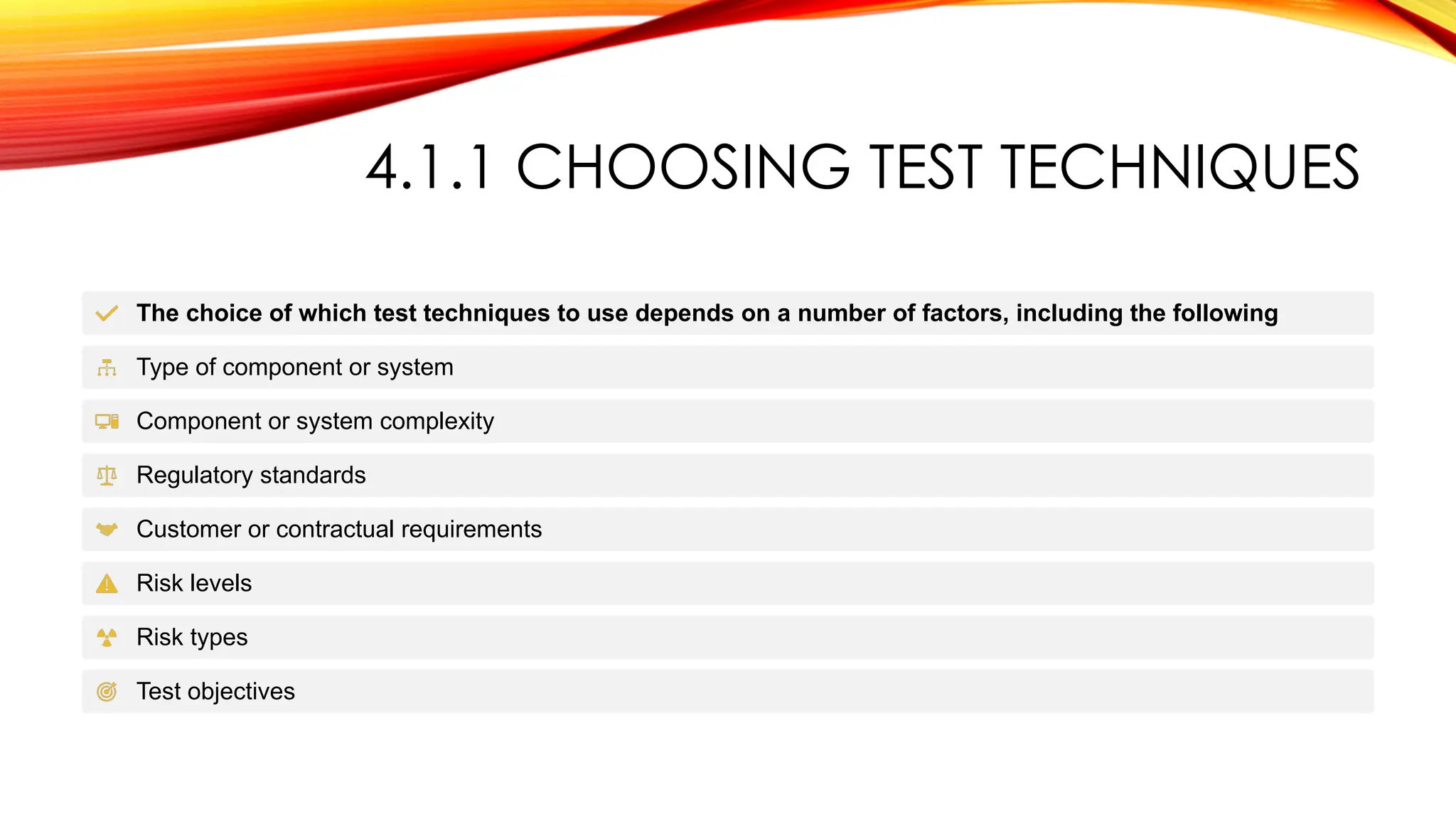 4.1.1 CHOOSING TEST TECHNIQUES
The choice of which test techniques to use depends on a number of factors, including the following
Type of component or system
Component or system complexity
Regulatory standards
Customer or contractual requirements
Risk levels
Risk types
Test objectives
 