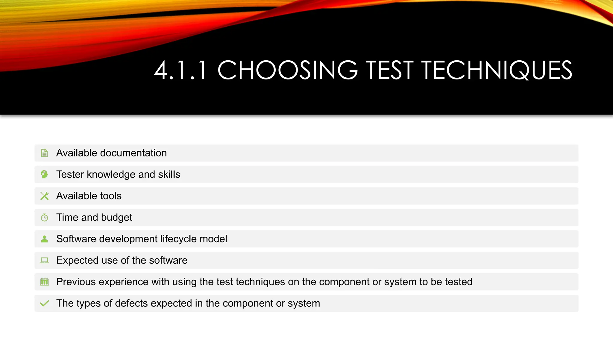 4.1.1 CHOOSING TEST TECHNIQUES
Available documentation
Tester knowledge and skills
Available tools
Time and budget
Software development lifecycle model
Expected use of the software
Previous experience with using the test techniques on the component or system to be tested
The types of defects expected in the component or system
 