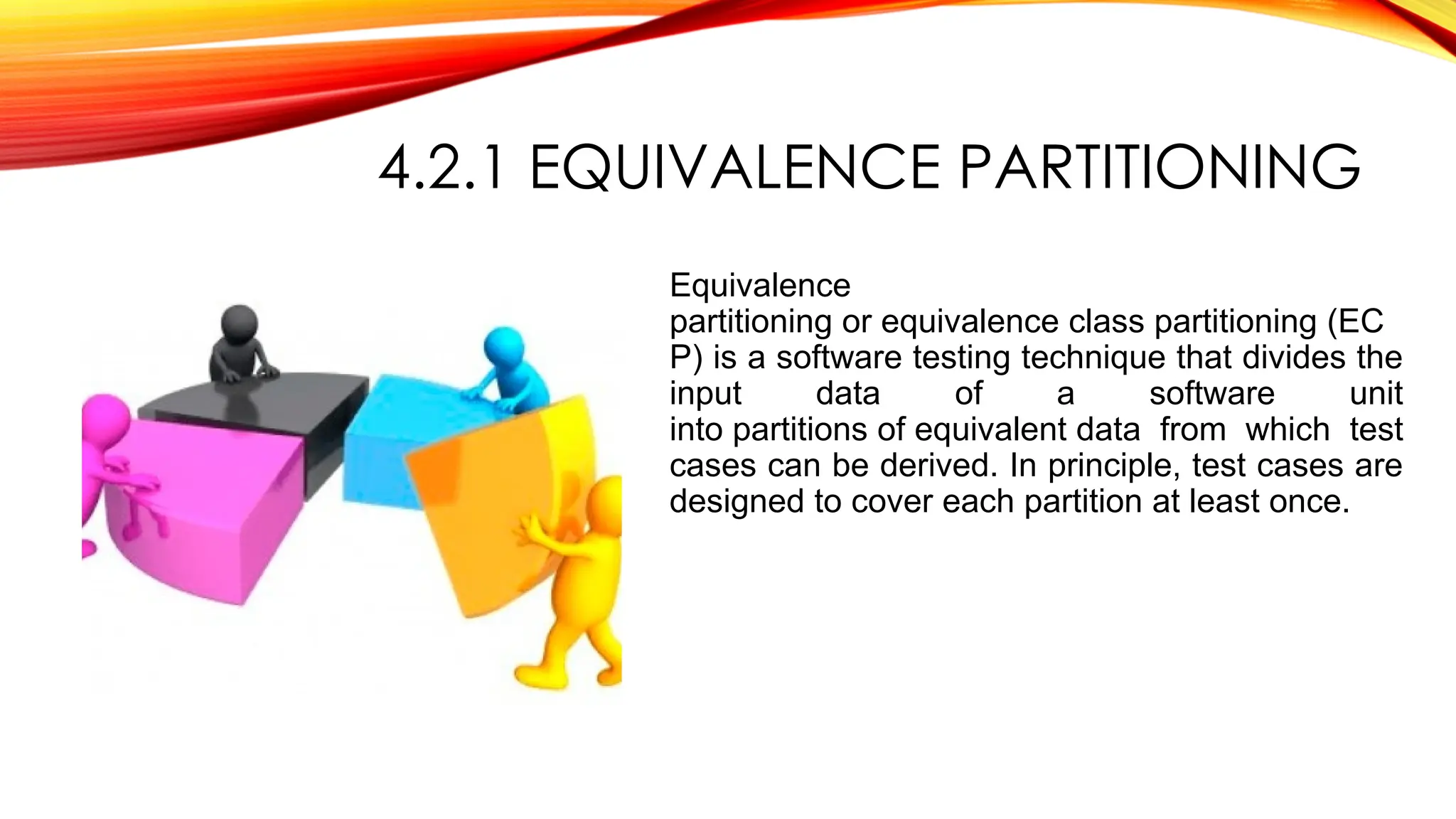 4.2.1 EQUIVALENCE PARTITIONING
Equivalence
partitioning or equivalence class partitioning (EC
P) is a software testing technique that divides the
input data of a software unit
into partitions of equivalent data from which test
cases can be derived. In principle, test cases are
designed to cover each partition at least once.
 
