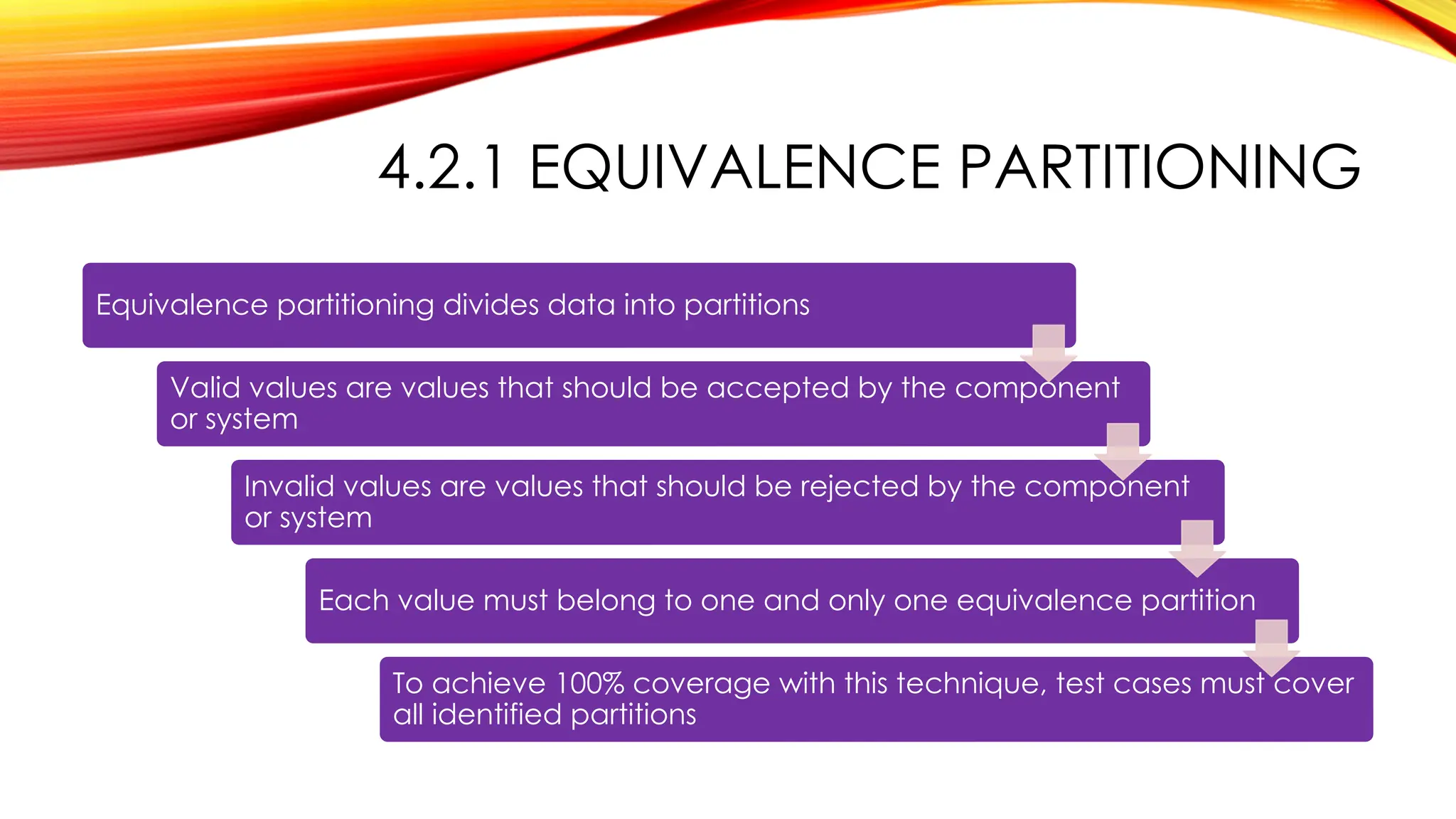4.2.1 EQUIVALENCE PARTITIONING
Equivalence partitioning divides data into partitions
Valid values are values that should be accepted by the component
or system
Invalid values are values that should be rejected by the component
or system
Each value must belong to one and only one equivalence partition
To achieve 100% coverage with this technique, test cases must cover
all identified partitions
 