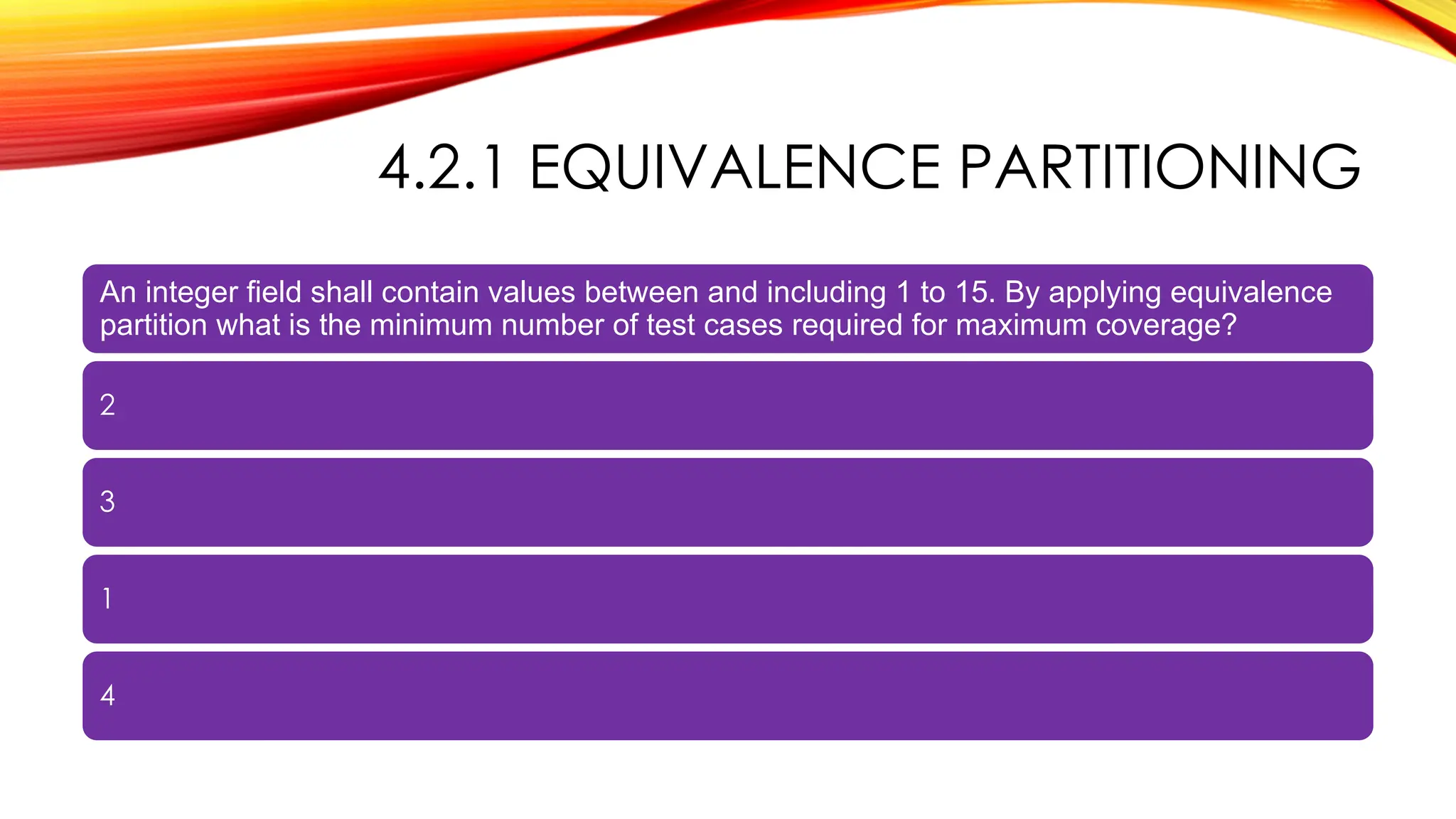 4.2.1 EQUIVALENCE PARTITIONING
An integer field shall contain values between and including 1 to 15. By applying equivalence
partition what is the minimum number of test cases required for maximum coverage?
2
3
1
4
 