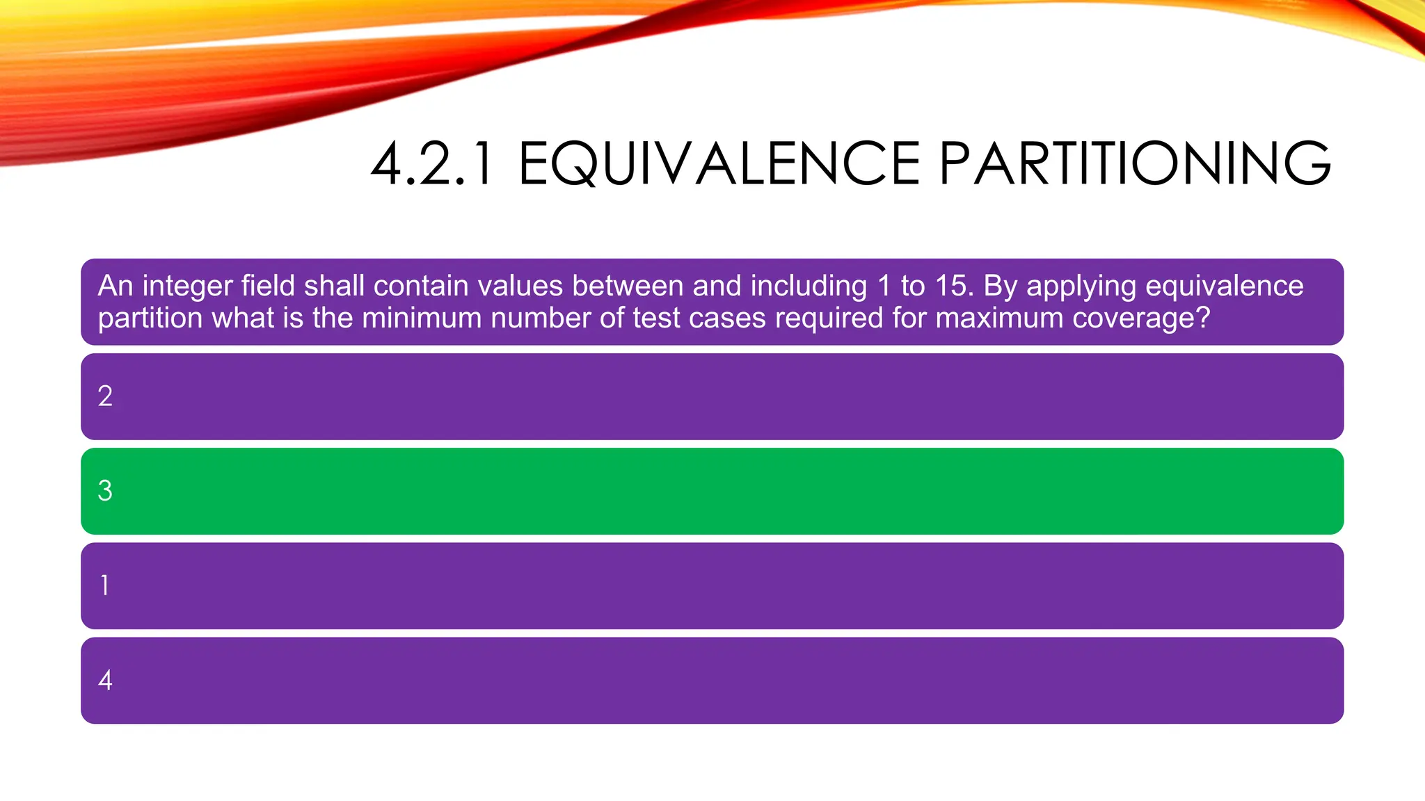 4.2.1 EQUIVALENCE PARTITIONING
An integer field shall contain values between and including 1 to 15. By applying equivalence
partition what is the minimum number of test cases required for maximum coverage?
2
3
1
4
 