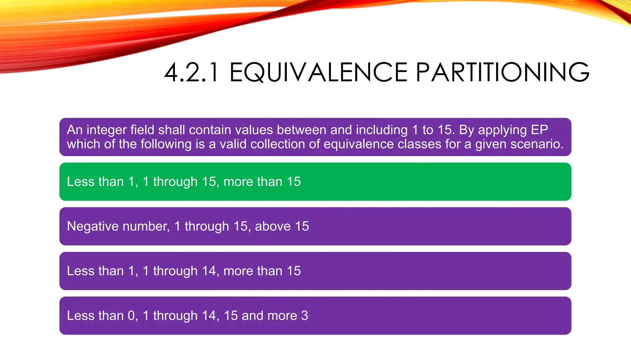 4.2.1 EQUIVALENCE PARTITIONING
An integer field shall contain values between and including 1 to 15. By applying EP
which of the following is a valid collection of equivalence classes for a given scenario.
Less than 1, 1 through 15, more than 15
Negative number, 1 through 15, above 15
Less than 1, 1 through 14, more than 15
Less than 0, 1 through 14, 15 and more 3
 