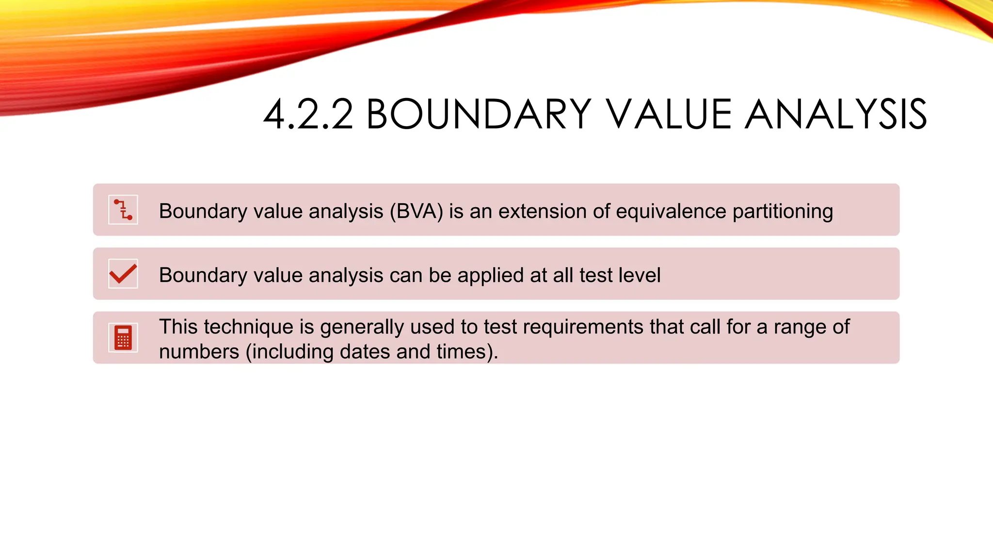 4.2.2 BOUNDARY VALUE ANALYSIS
Boundary value analysis (BVA) is an extension of equivalence partitioning
Boundary value analysis can be applied at all test level
This technique is generally used to test requirements that call for a range of
numbers (including dates and times).
 
