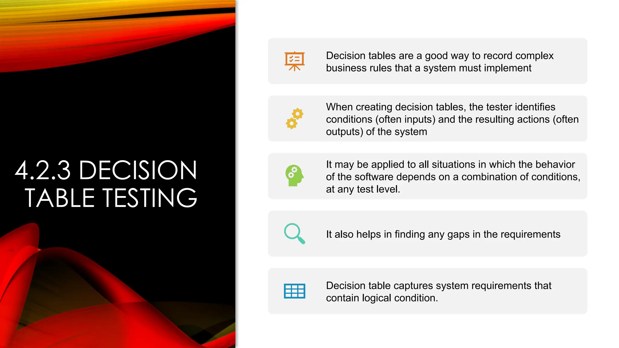 4.2.3 DECISION
TABLE TESTING
Decision tables are a good way to record complex
business rules that a system must implement
When creating decision tables, the tester identifies
conditions (often inputs) and the resulting actions (often
outputs) of the system
It may be applied to all situations in which the behavior
of the software depends on a combination of conditions,
at any test level.
It also helps in finding any gaps in the requirements
Decision table captures system requirements that
contain logical condition.
 
