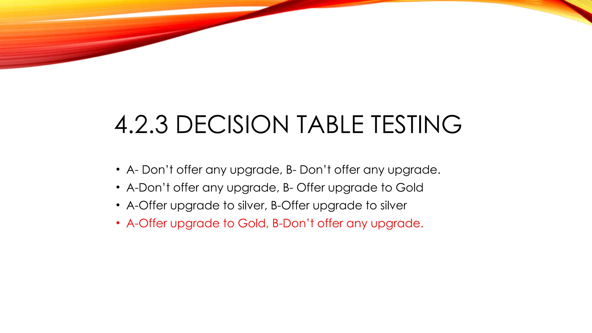 4.2.3 DECISION TABLE TESTING
• A- Don’t offer any upgrade, B- Don’t offer any upgrade.
• A-Don’t offer any upgrade, B- Offer upgrade to Gold
• A-Offer upgrade to silver, B-Offer upgrade to silver
• A-Offer upgrade to Gold, B-Don’t offer any upgrade.
 