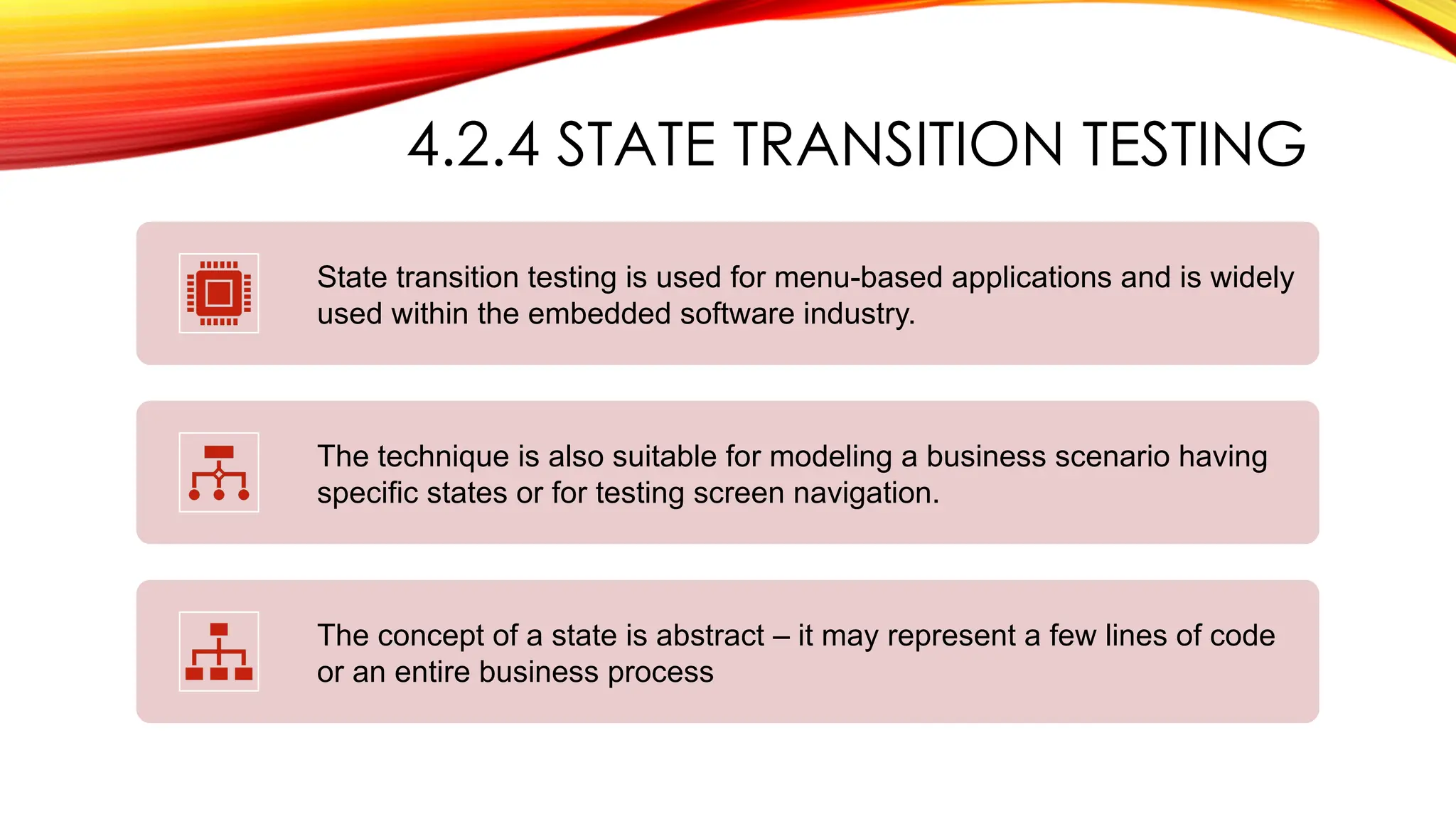 4.2.4 STATE TRANSITION TESTING
State transition testing is used for menu-based applications and is widely
used within the embedded software industry.
The technique is also suitable for modeling a business scenario having
specific states or for testing screen navigation.
The concept of a state is abstract – it may represent a few lines of code
or an entire business process
 