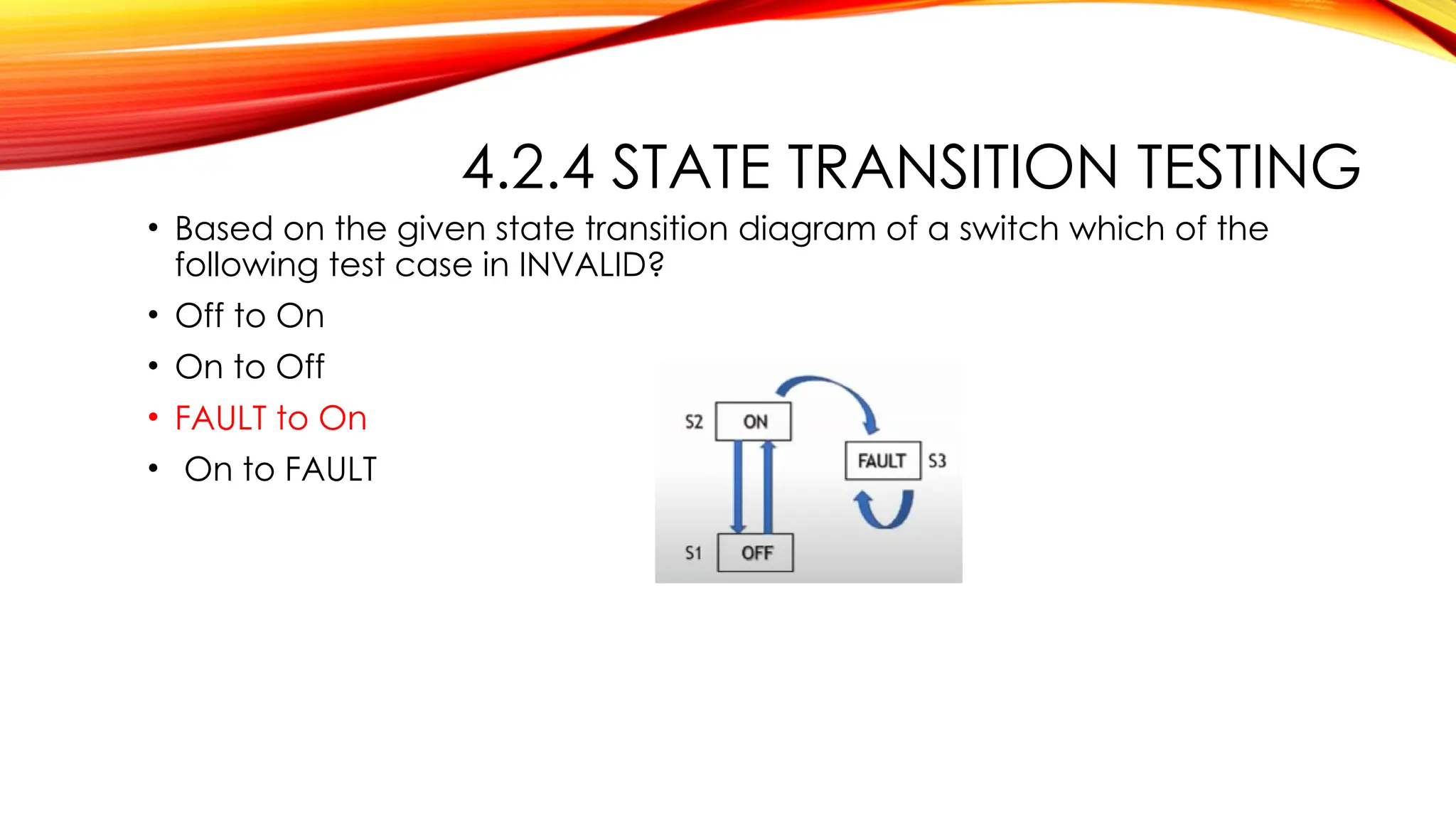 4.2.4 STATE TRANSITION TESTING
• Based on the given state transition diagram of a switch which of the
following test case in INVALID?
• Off to On
• On to Off
• FAULT to On
• On to FAULT
 