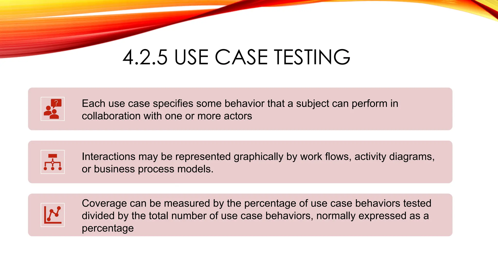 4.2.5 USE CASE TESTING
Each use case specifies some behavior that a subject can perform in
collaboration with one or more actors
Interactions may be represented graphically by work flows, activity diagrams,
or business process models.
Coverage can be measured by the percentage of use case behaviors tested
divided by the total number of use case behaviors, normally expressed as a
percentage
 