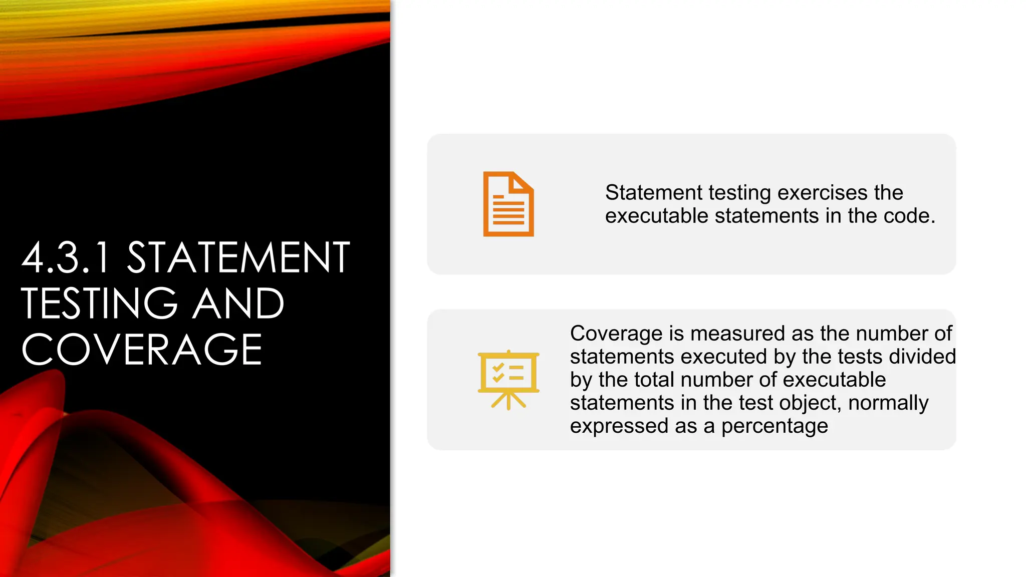 4.3.1 STATEMENT
TESTING AND
COVERAGE
Statement testing exercises the
executable statements in the code.
Coverage is measured as the number of
statements executed by the tests divided
by the total number of executable
statements in the test object, normally
expressed as a percentage
 