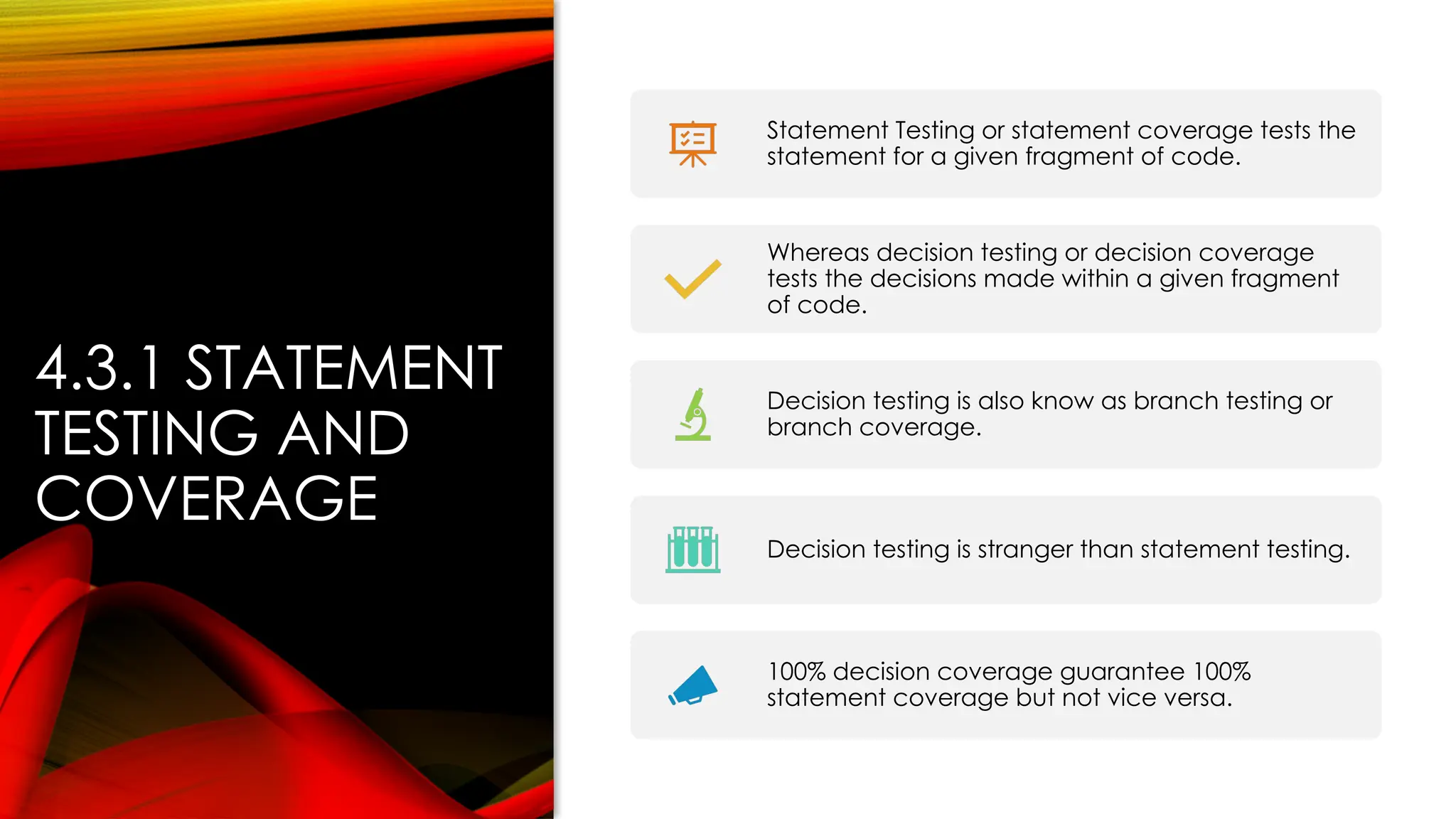 4.3.1 STATEMENT
TESTING AND
COVERAGE
Statement Testing or statement coverage tests the
statement for a given fragment of code.
Whereas decision testing or decision coverage
tests the decisions made within a given fragment
of code.
Decision testing is also know as branch testing or
branch coverage.
Decision testing is stranger than statement testing.
100% decision coverage guarantee 100%
statement coverage but not vice versa.
 