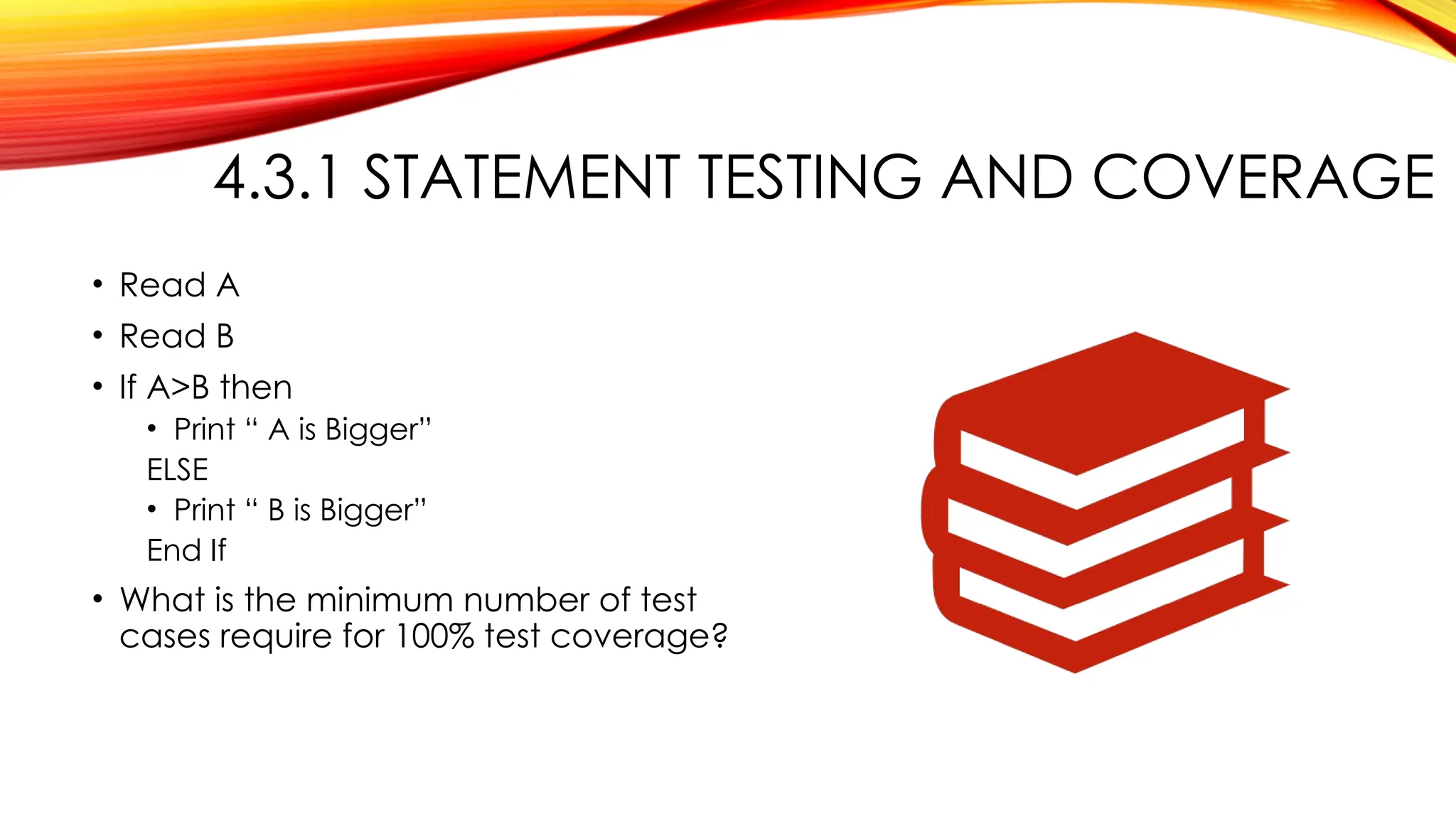 4.3.1 STATEMENT TESTING AND COVERAGE
• Read A
• Read B
• If A>B then
• Print “ A is Bigger”
ELSE
• Print “ B is Bigger”
End If
• What is the minimum number of test
cases require for 100% test coverage?
 