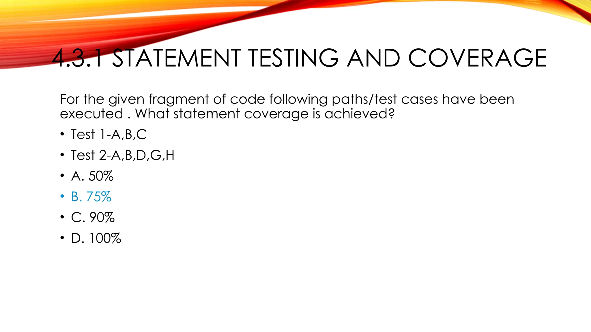 4.3.1 STATEMENT TESTING AND COVERAGE
For the given fragment of code following paths/test cases have been
executed . What statement coverage is achieved?
• Test 1-A,B,C
• Test 2-A,B,D,G,H
• A. 50%
• B. 75%
• C. 90%
• D. 100%
 