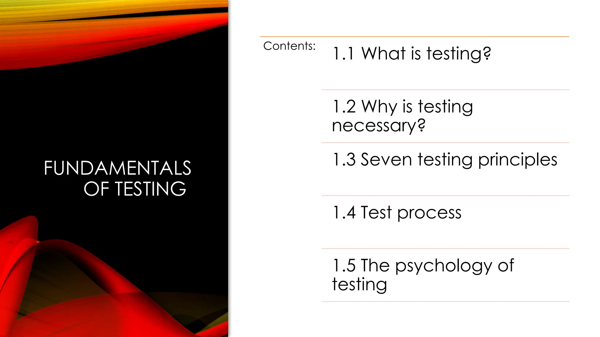 FUNDAMENTALS
OF TESTING
Contents:
1.1 What is testing?
1.2 Why is testing
necessary?
1.3 Seven testing principles
1.4 Test process
1.5 The psychology of
testing
 