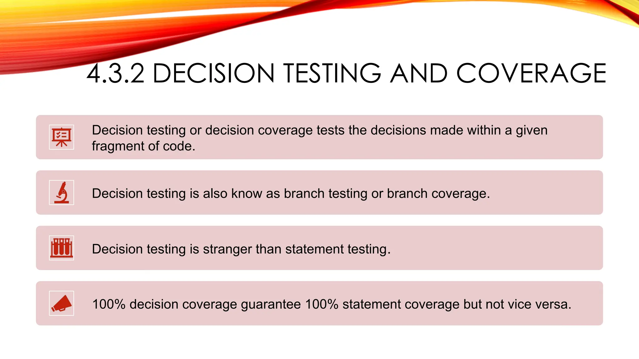 4.3.2 DECISION TESTING AND COVERAGE
Decision testing or decision coverage tests the decisions made within a given
fragment of code.
Decision testing is also know as branch testing or branch coverage.
Decision testing is stranger than statement testing.
100% decision coverage guarantee 100% statement coverage but not vice versa.
 