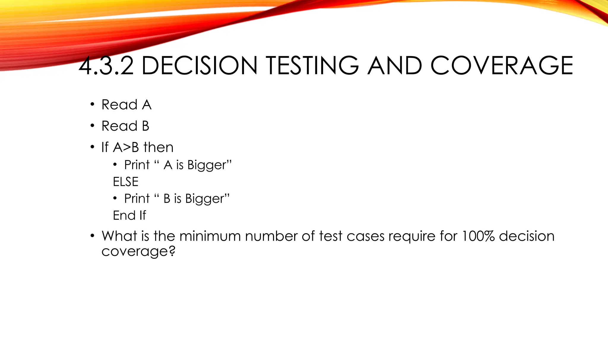 4.3.2 DECISION TESTING AND COVERAGE
• Read A
• Read B
• If A>B then
• Print “ A is Bigger”
ELSE
• Print “ B is Bigger”
End If
• What is the minimum number of test cases require for 100% decision
coverage?
 