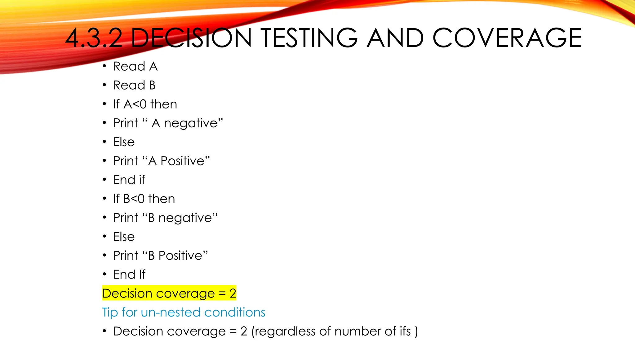 4.3.2 DECISION TESTING AND COVERAGE
• Read A
• Read B
• If A<0 then
• Print “ A negative”
• Else
• Print “A Positive”
• End if
• If B<0 then
• Print “B negative”
• Else
• Print “B Positive”
• End If
Decision coverage = 2
Tip for un-nested conditions
• Decision coverage = 2 (regardless of number of ifs )
 