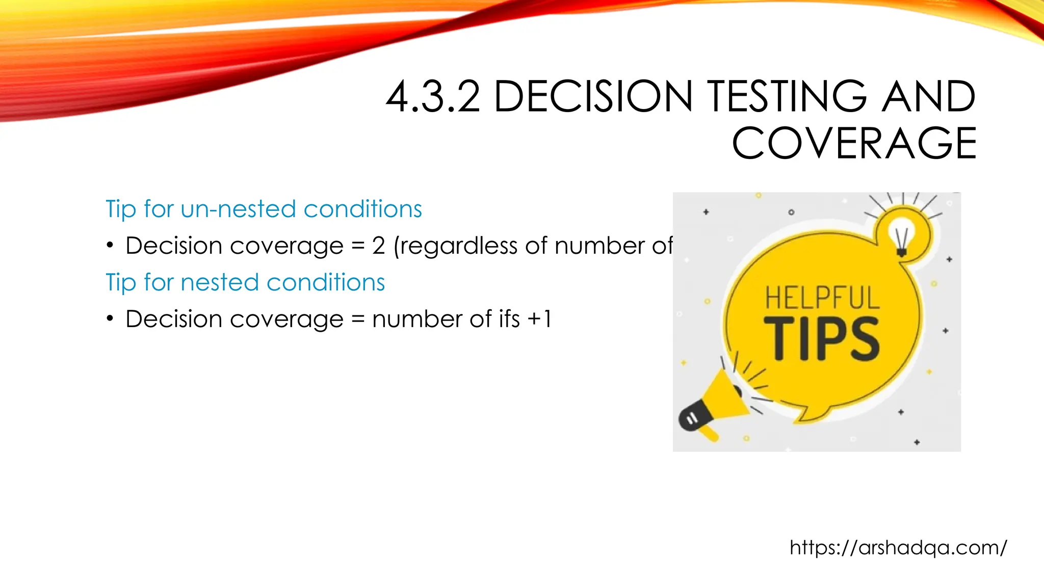 4.3.2 DECISION TESTING AND
COVERAGE
Tip for un-nested conditions
• Decision coverage = 2 (regardless of number of ifs )
Tip for nested conditions
• Decision coverage = number of ifs +1
https://arshadqa.com/
 