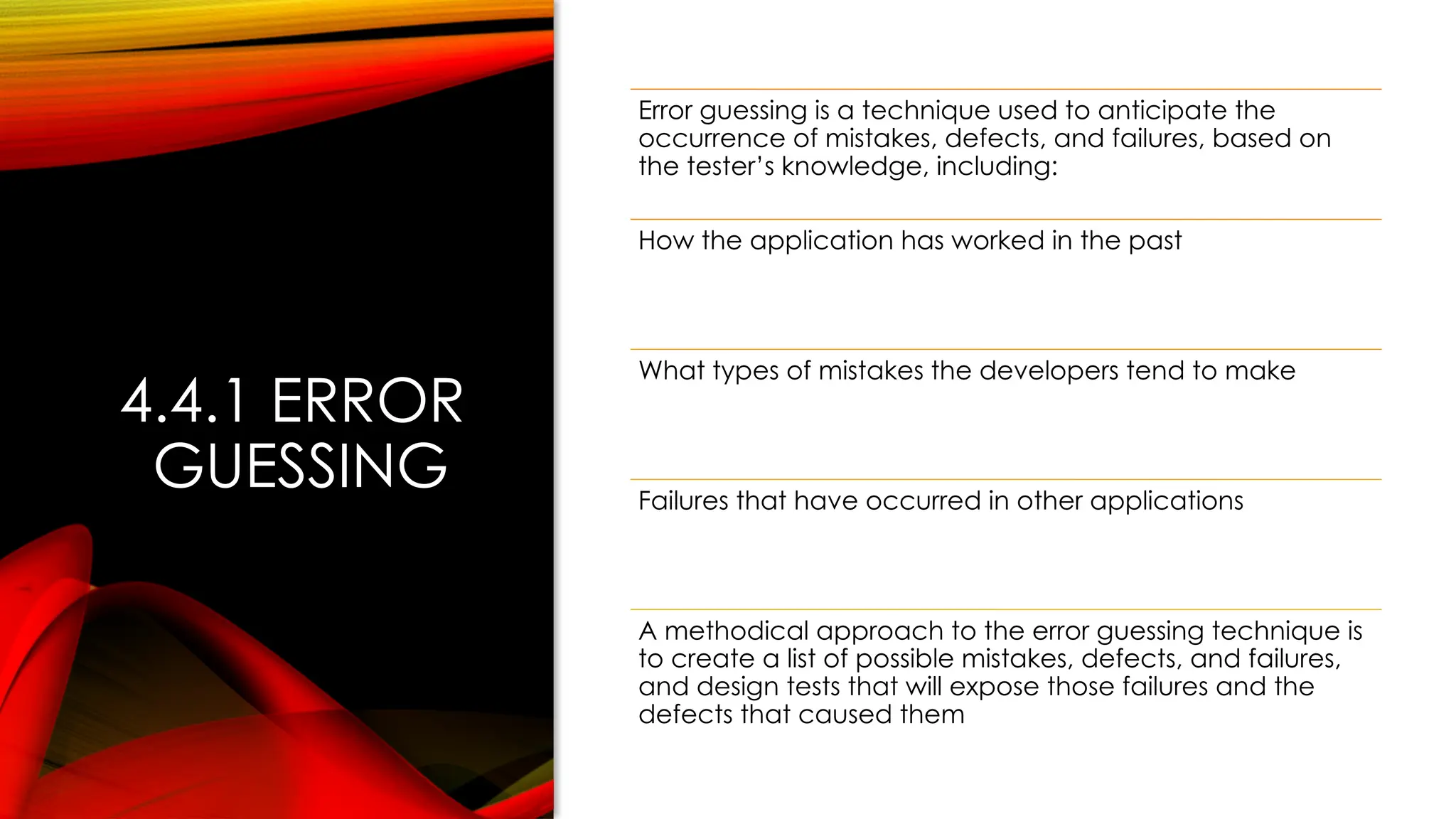 4.4.1 ERROR
GUESSING
Error guessing is a technique used to anticipate the
occurrence of mistakes, defects, and failures, based on
the tester’s knowledge, including:
How the application has worked in the past
What types of mistakes the developers tend to make
Failures that have occurred in other applications
A methodical approach to the error guessing technique is
to create a list of possible mistakes, defects, and failures,
and design tests that will expose those failures and the
defects that caused them
 