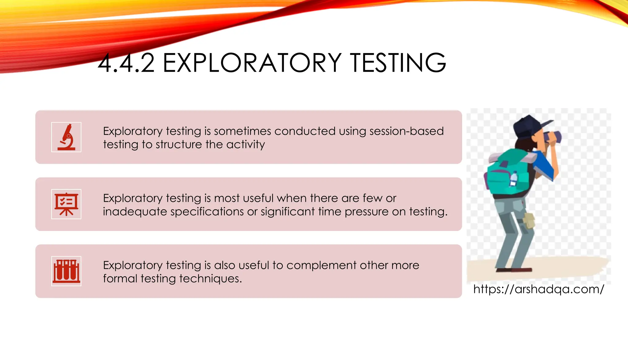 4.4.2 EXPLORATORY TESTING
Exploratory testing is sometimes conducted using session-based
testing to structure the activity
Exploratory testing is most useful when there are few or
inadequate specifications or significant time pressure on testing.
Exploratory testing is also useful to complement other more
formal testing techniques.
https://arshadqa.com/
 