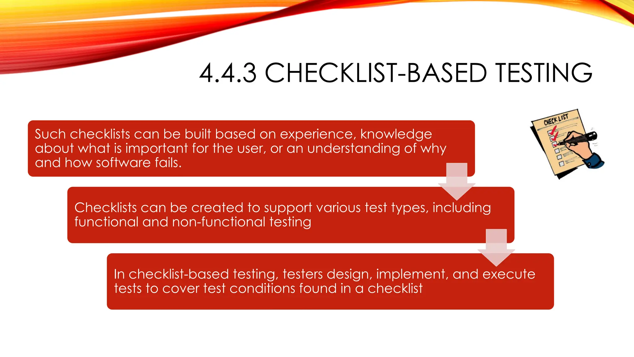 4.4.3 CHECKLIST-BASED TESTING
Such checklists can be built based on experience, knowledge
about what is important for the user, or an understanding of why
and how software fails.
Checklists can be created to support various test types, including
functional and non-functional testing
In checklist-based testing, testers design, implement, and execute
tests to cover test conditions found in a checklist
 
