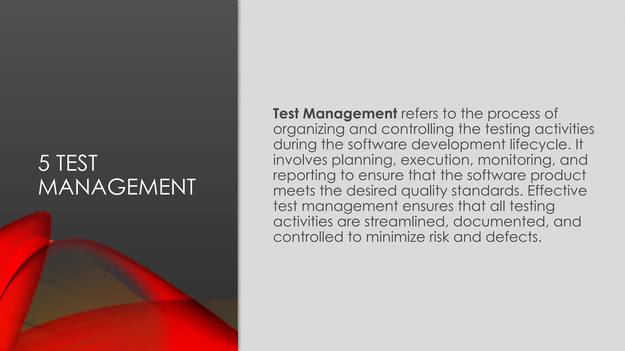 5 TEST
MANAGEMENT
Test Management refers to the process of
organizing and controlling the testing activities
during the software development lifecycle. It
involves planning, execution, monitoring, and
reporting to ensure that the software product
meets the desired quality standards. Effective
test management ensures that all testing
activities are streamlined, documented, and
controlled to minimize risk and defects.
 