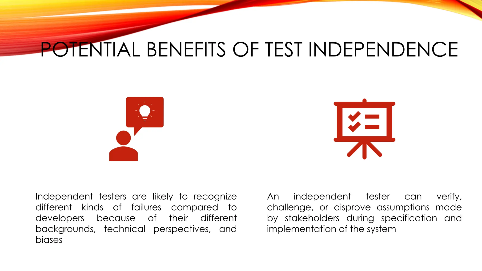 POTENTIAL BENEFITS OF TEST INDEPENDENCE
Independent testers are likely to recognize
different kinds of failures compared to
developers because of their different
backgrounds, technical perspectives, and
biases
An independent tester can verify,
challenge, or disprove assumptions made
by stakeholders during specification and
implementation of the system
 