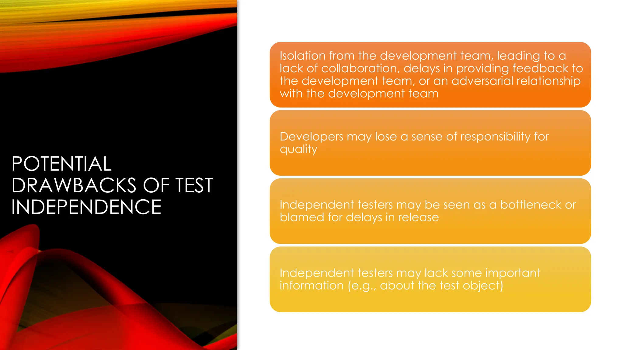 POTENTIAL
DRAWBACKS OF TEST
INDEPENDENCE
Isolation from the development team, leading to a
lack of collaboration, delays in providing feedback to
the development team, or an adversarial relationship
with the development team
Developers may lose a sense of responsibility for
quality
Independent testers may be seen as a bottleneck or
blamed for delays in release
Independent testers may lack some important
information (e.g., about the test object)
 