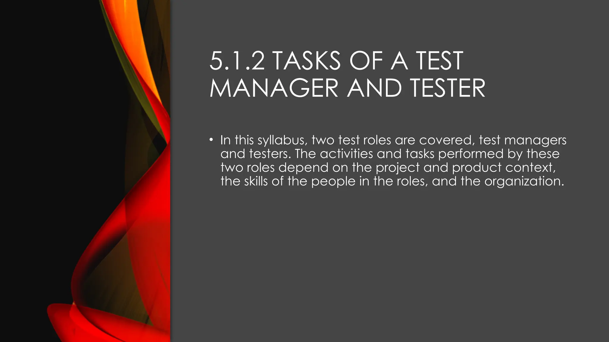 5.1.2 TASKS OF A TEST
MANAGER AND TESTER
• In this syllabus, two test roles are covered, test managers
and testers. The activities and tasks performed by these
two roles depend on the project and product context,
the skills of the people in the roles, and the organization.
 