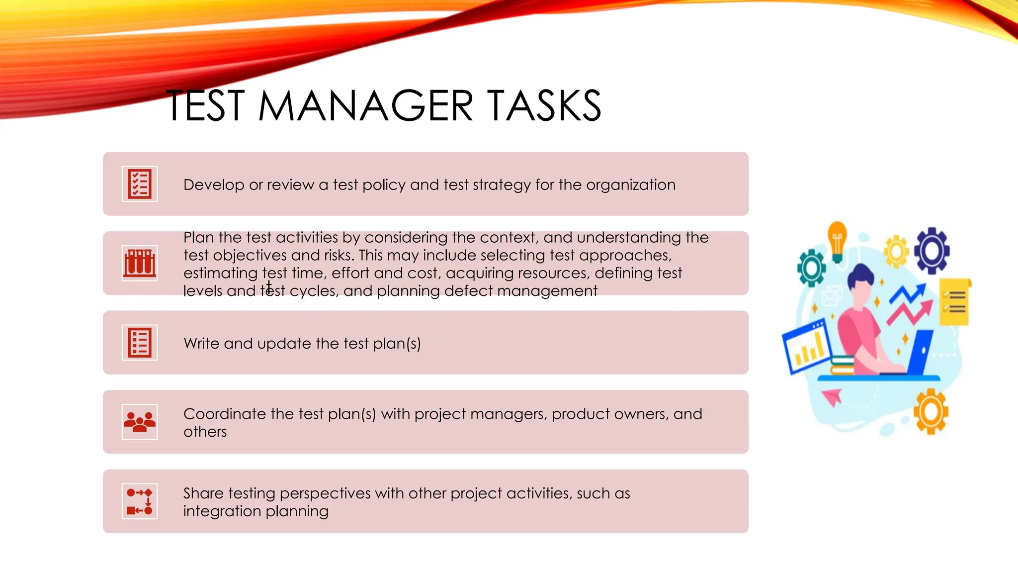 TEST MANAGER TASKS
Develop or review a test policy and test strategy for the organization
Plan the test activities by considering the context, and understanding the
test objectives and risks. This may include selecting test approaches,
estimating test time, effort and cost, acquiring resources, defining test
levels and test cycles, and planning defect management
Write and update the test plan(s)
Coordinate the test plan(s) with project managers, product owners, and
others
Share testing perspectives with other project activities, such as
integration planning
t
 