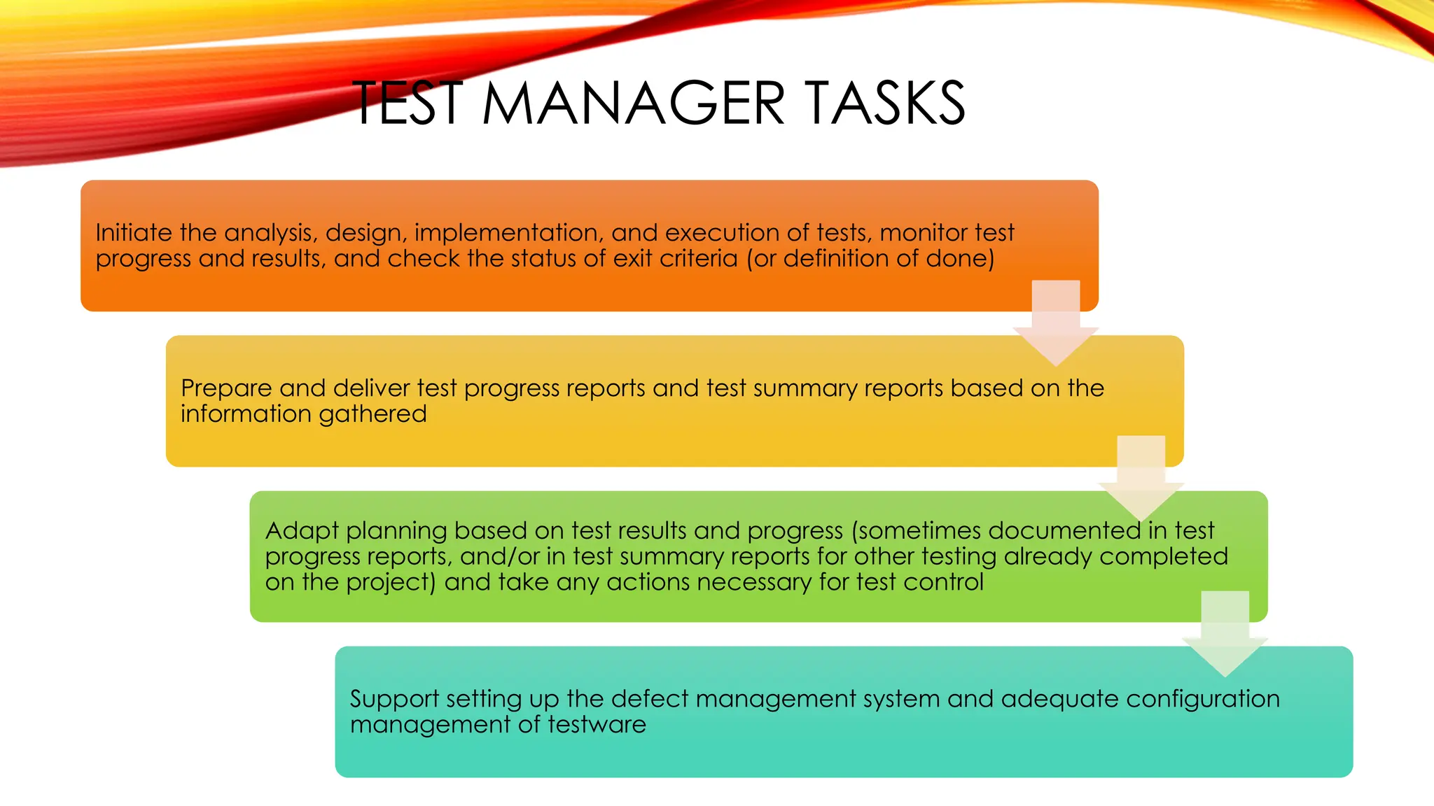 TEST MANAGER TASKS
Initiate the analysis, design, implementation, and execution of tests, monitor test
progress and results, and check the status of exit criteria (or definition of done)
Prepare and deliver test progress reports and test summary reports based on the
information gathered
Adapt planning based on test results and progress (sometimes documented in test
progress reports, and/or in test summary reports for other testing already completed
on the project) and take any actions necessary for test control
Support setting up the defect management system and adequate configuration
management of testware
 