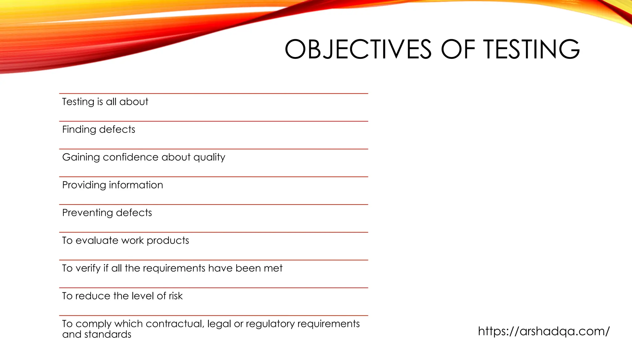 OBJECTIVES OF TESTING
Testing is all about
Finding defects
Gaining confidence about quality
Providing information
Preventing defects
To evaluate work products
To verify if all the requirements have been met
To reduce the level of risk
To comply which contractual, legal or regulatory requirements
and standards https://arshadqa.com/
 