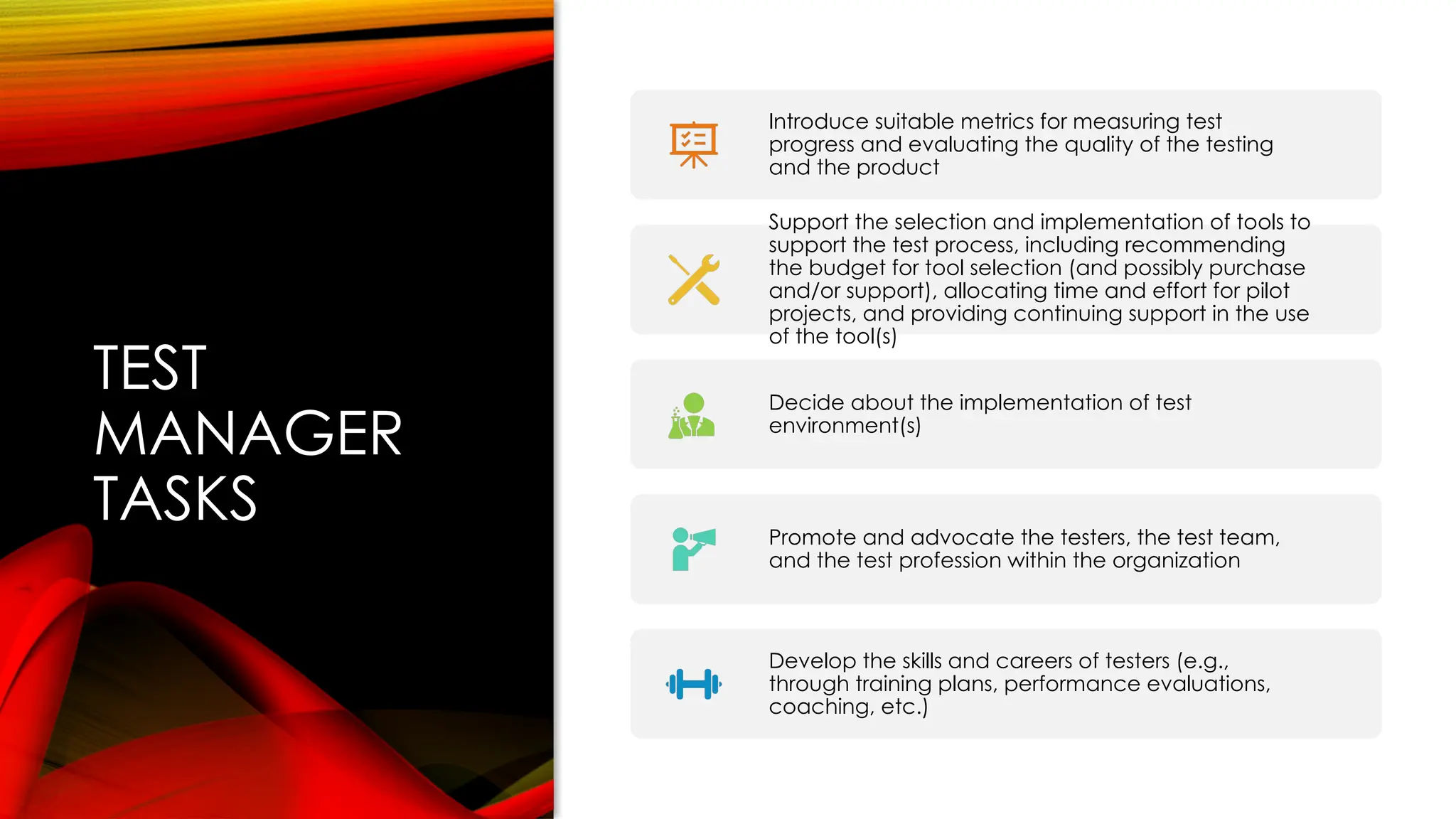 TEST
MANAGER
TASKS
Introduce suitable metrics for measuring test
progress and evaluating the quality of the testing
and the product
Support the selection and implementation of tools to
support the test process, including recommending
the budget for tool selection (and possibly purchase
and/or support), allocating time and effort for pilot
projects, and providing continuing support in the use
of the tool(s)
Decide about the implementation of test
environment(s)
Promote and advocate the testers, the test team,
and the test profession within the organization
Develop the skills and careers of testers (e.g.,
through training plans, performance evaluations,
coaching, etc.)
 
