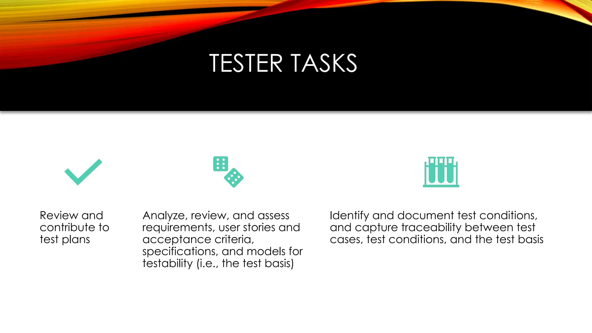 TESTER TASKS
Review and
contribute to
test plans
Analyze, review, and assess
requirements, user stories and
acceptance criteria,
specifications, and models for
testability (i.e., the test basis)
Identify and document test conditions,
and capture traceability between test
cases, test conditions, and the test basis
 