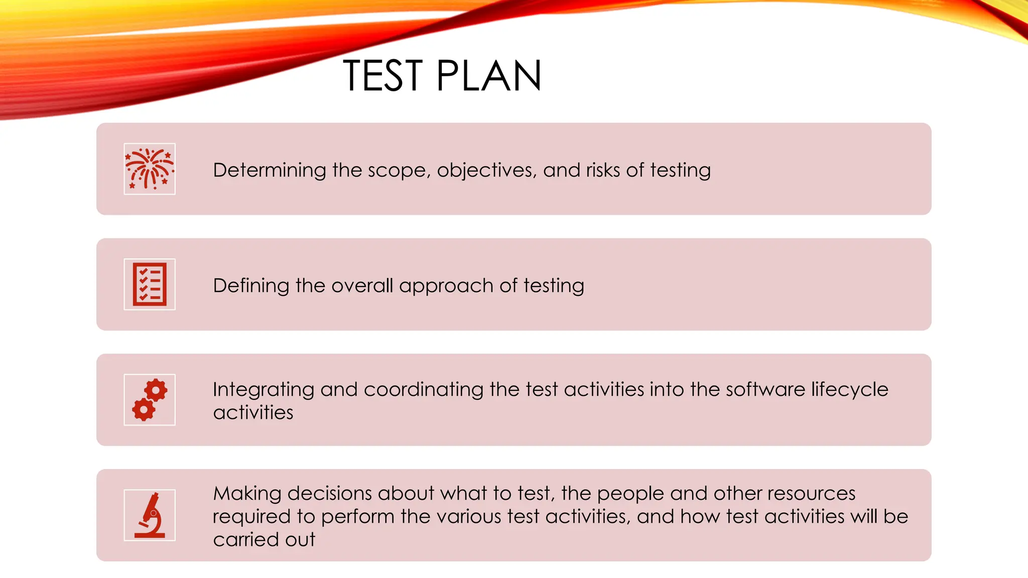 TEST PLAN
Determining the scope, objectives, and risks of testing
Defining the overall approach of testing
Integrating and coordinating the test activities into the software lifecycle
activities
Making decisions about what to test, the people and other resources
required to perform the various test activities, and how test activities will be
carried out
 