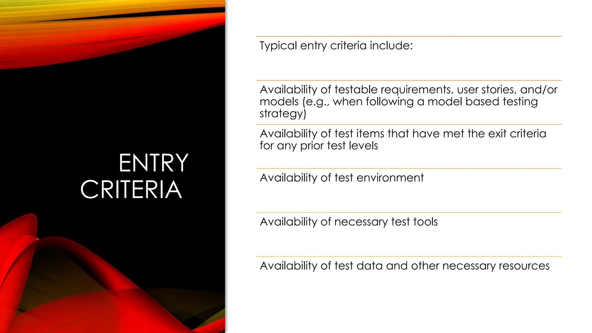 ENTRY
CRITERIA
Typical entry criteria include:
Availability of testable requirements, user stories, and/or
models (e.g., when following a model based testing
strategy)
Availability of test items that have met the exit criteria
for any prior test levels
Availability of test environment
Availability of necessary test tools
Availability of test data and other necessary resources
 