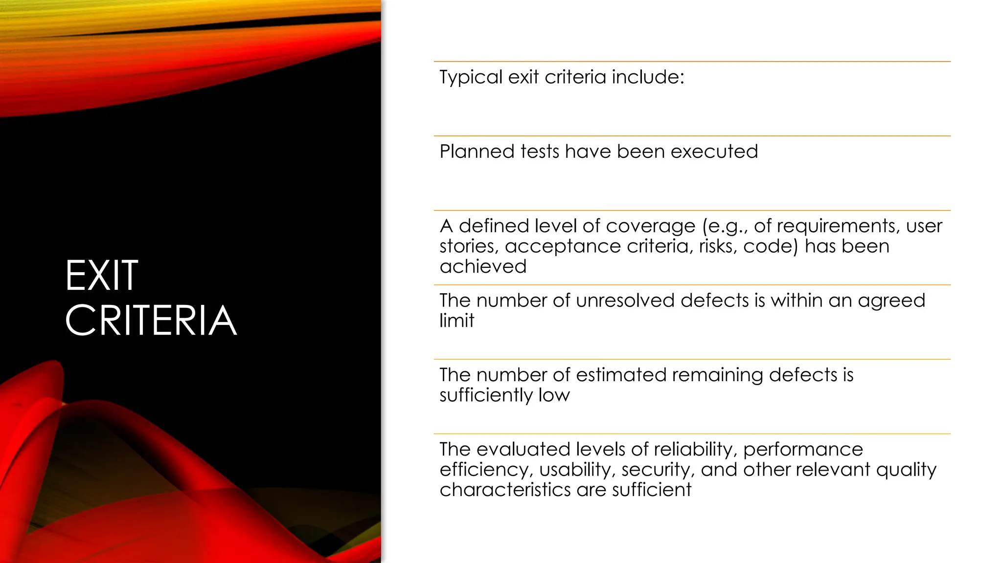 EXIT
CRITERIA
Typical exit criteria include:
Planned tests have been executed
A defined level of coverage (e.g., of requirements, user
stories, acceptance criteria, risks, code) has been
achieved
The number of unresolved defects is within an agreed
limit
The number of estimated remaining defects is
sufficiently low
The evaluated levels of reliability, performance
efficiency, usability, security, and other relevant quality
characteristics are sufficient
 