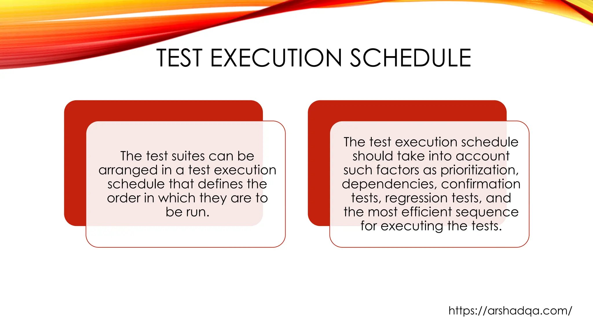 TEST EXECUTION SCHEDULE
The test suites can be
arranged in a test execution
schedule that defines the
order in which they are to
be run.
The test execution schedule
should take into account
such factors as prioritization,
dependencies, confirmation
tests, regression tests, and
the most efficient sequence
for executing the tests.
https://arshadqa.com/
 