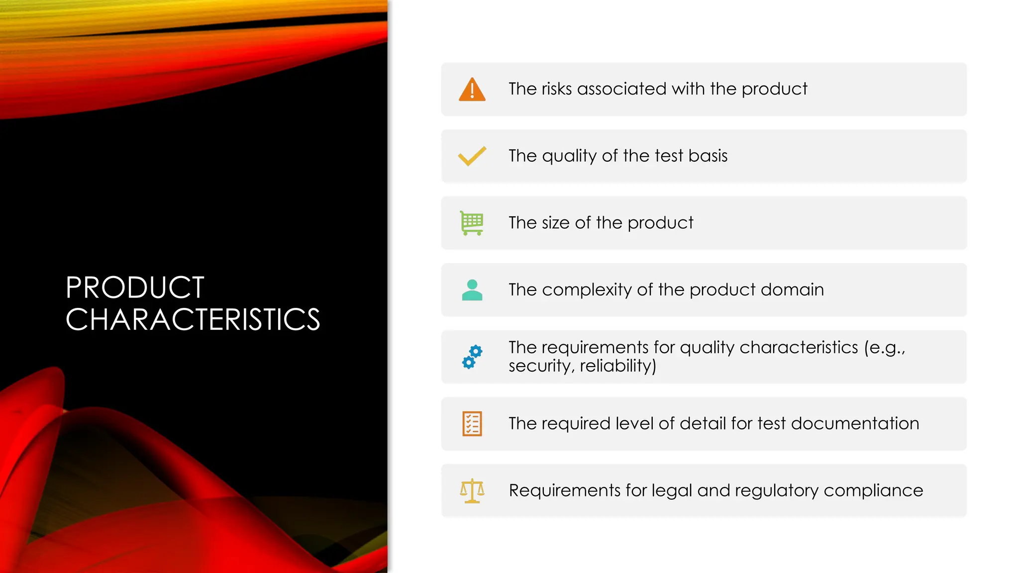 PRODUCT
CHARACTERISTICS
The risks associated with the product
The quality of the test basis
The size of the product
The complexity of the product domain
The requirements for quality characteristics (e.g.,
security, reliability)
The required level of detail for test documentation
Requirements for legal and regulatory compliance
 