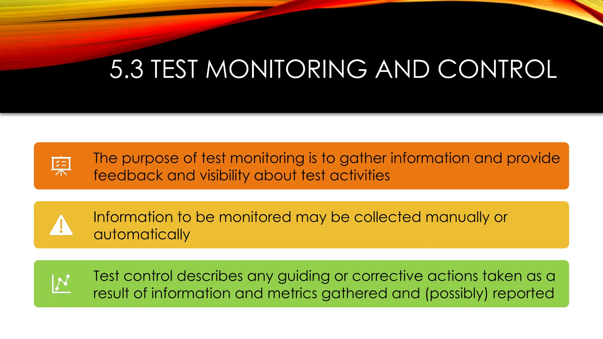 5.3 TEST MONITORING AND CONTROL
The purpose of test monitoring is to gather information and provide
feedback and visibility about test activities
Information to be monitored may be collected manually or
automatically
Test control describes any guiding or corrective actions taken as a
result of information and metrics gathered and (possibly) reported
 