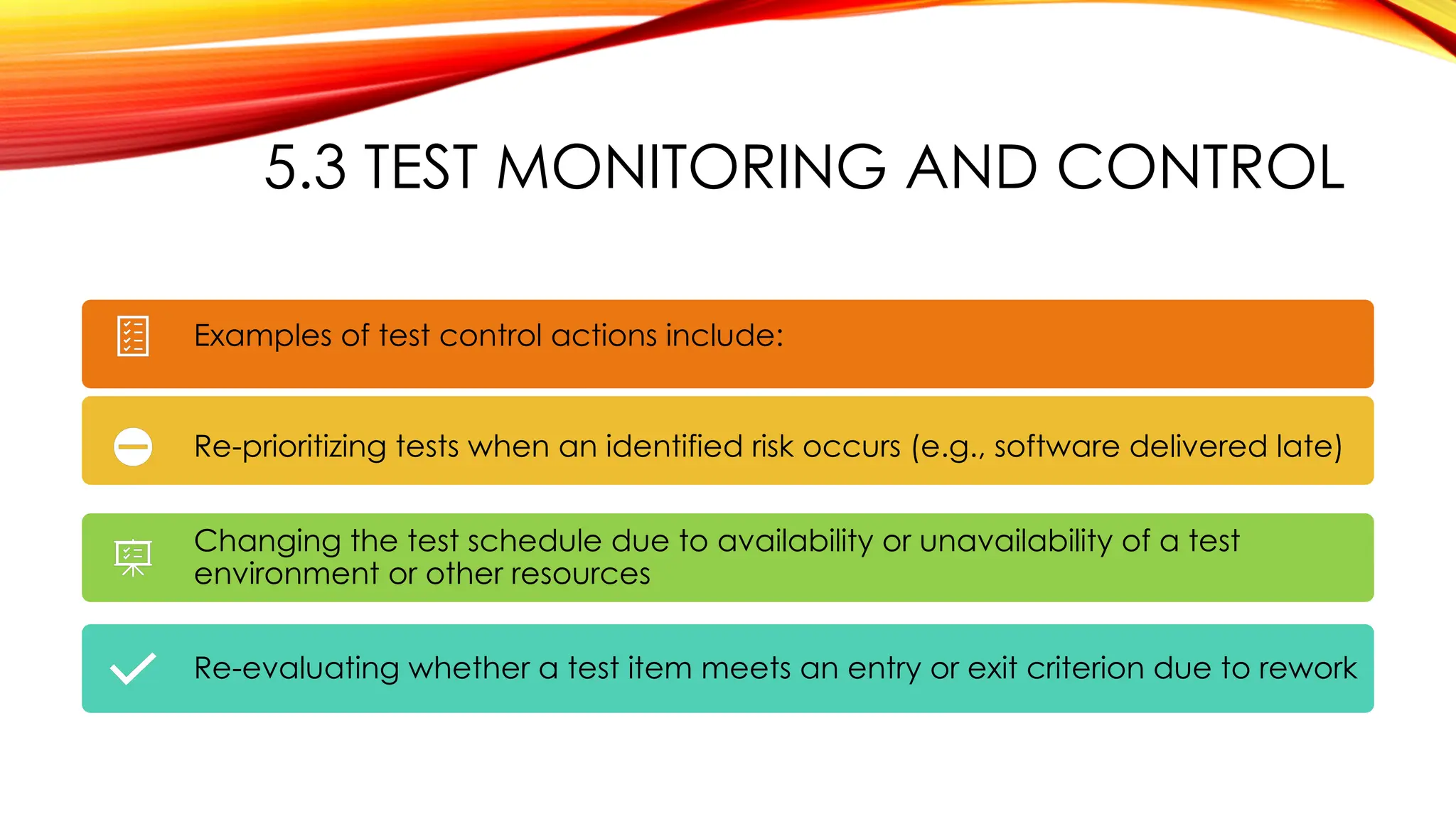 5.3 TEST MONITORING AND CONTROL
Examples of test control actions include:
Re-prioritizing tests when an identified risk occurs (e.g., software delivered late)
Changing the test schedule due to availability or unavailability of a test
environment or other resources
Re-evaluating whether a test item meets an entry or exit criterion due to rework
 