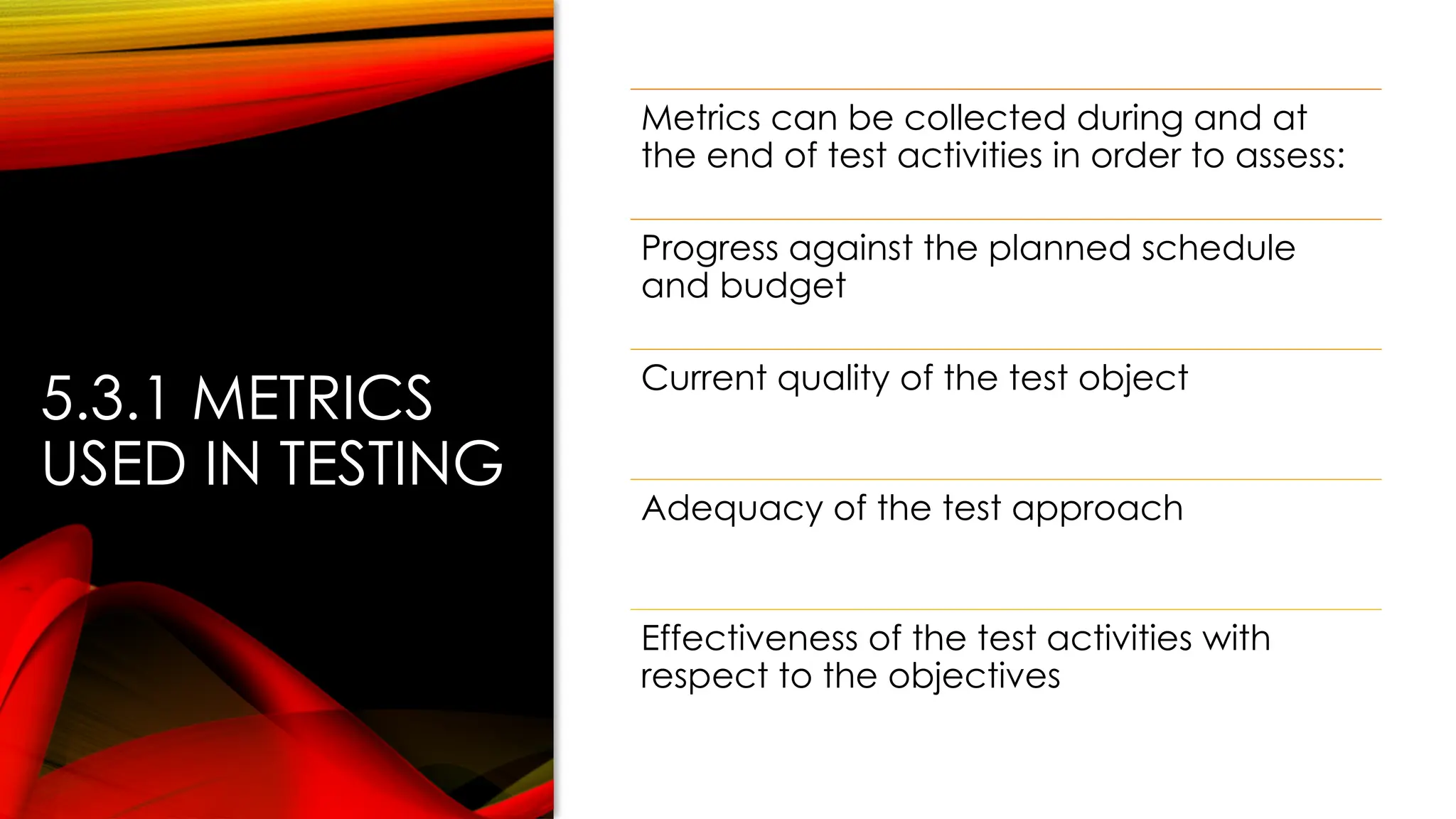 5.3.1 METRICS
USED IN TESTING
Metrics can be collected during and at
the end of test activities in order to assess:
Progress against the planned schedule
and budget
Current quality of the test object
Adequacy of the test approach
Effectiveness of the test activities with
respect to the objectives
 