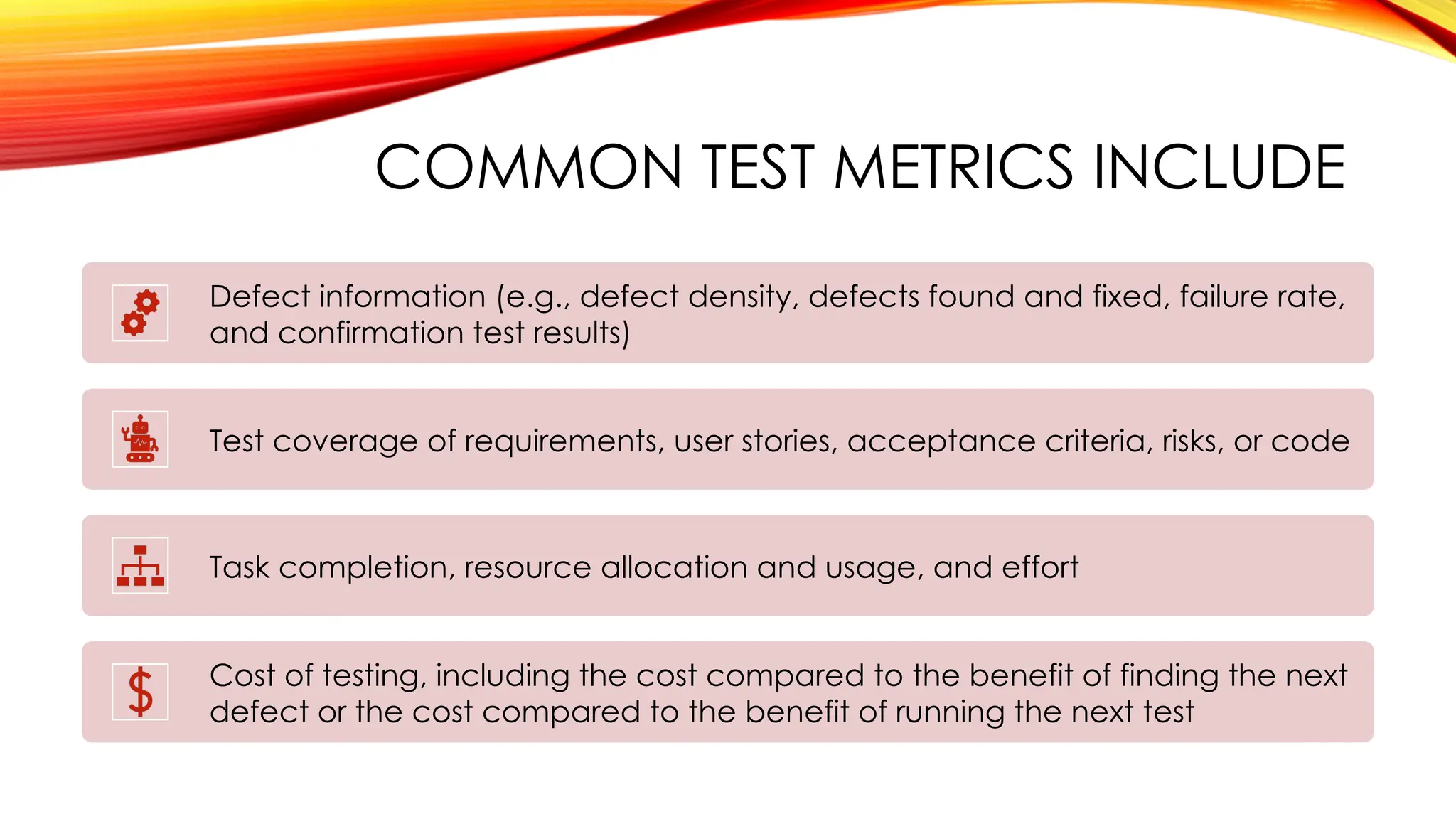 COMMON TEST METRICS INCLUDE
Defect information (e.g., defect density, defects found and fixed, failure rate,
and confirmation test results)
Test coverage of requirements, user stories, acceptance criteria, risks, or code
Task completion, resource allocation and usage, and effort
Cost of testing, including the cost compared to the benefit of finding the next
defect or the cost compared to the benefit of running the next test
 