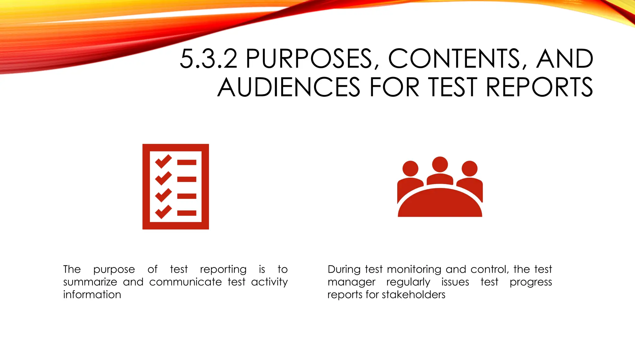 5.3.2 PURPOSES, CONTENTS, AND
AUDIENCES FOR TEST REPORTS
The purpose of test reporting is to
summarize and communicate test activity
information
During test monitoring and control, the test
manager regularly issues test progress
reports for stakeholders
 