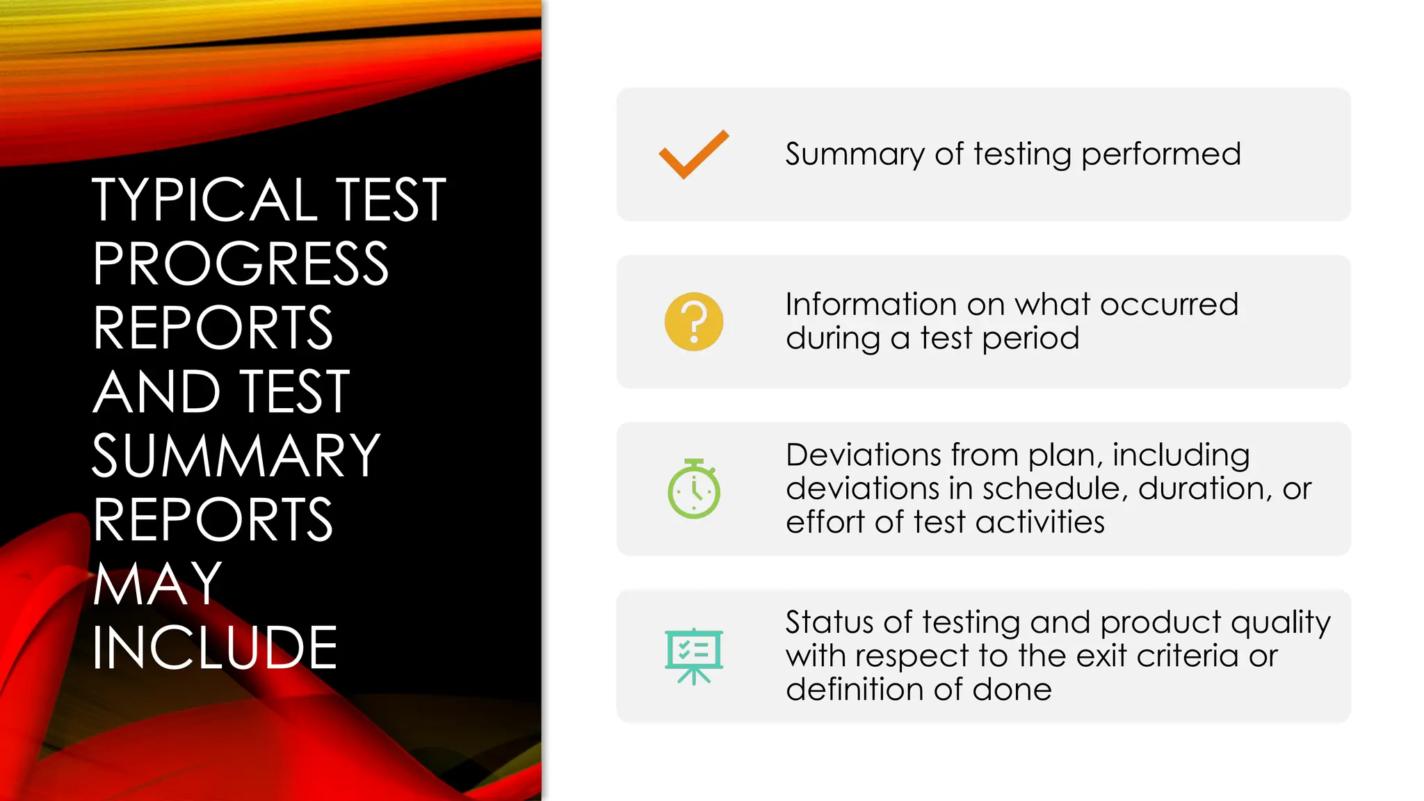 TYPICAL TEST
PROGRESS
REPORTS
AND TEST
SUMMARY
REPORTS
MAY
INCLUDE
Summary of testing performed
Information on what occurred
during a test period
Deviations from plan, including
deviations in schedule, duration, or
effort of test activities
Status of testing and product quality
with respect to the exit criteria or
definition of done
 