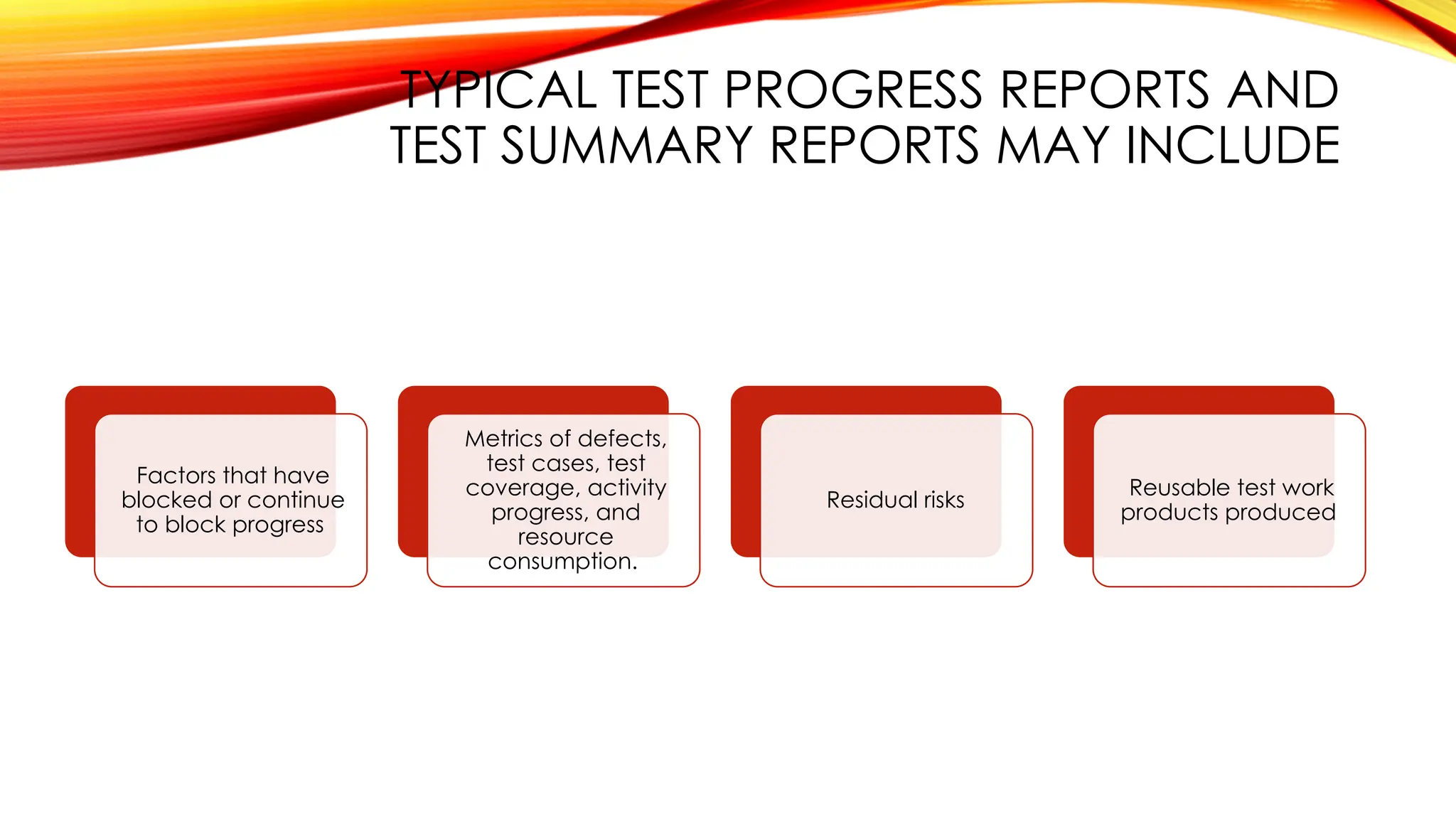 TYPICAL TEST PROGRESS REPORTS AND
TEST SUMMARY REPORTS MAY INCLUDE
Factors that have
blocked or continue
to block progress
Metrics of defects,
test cases, test
coverage, activity
progress, and
resource
consumption.
Residual risks
Reusable test work
products produced
 