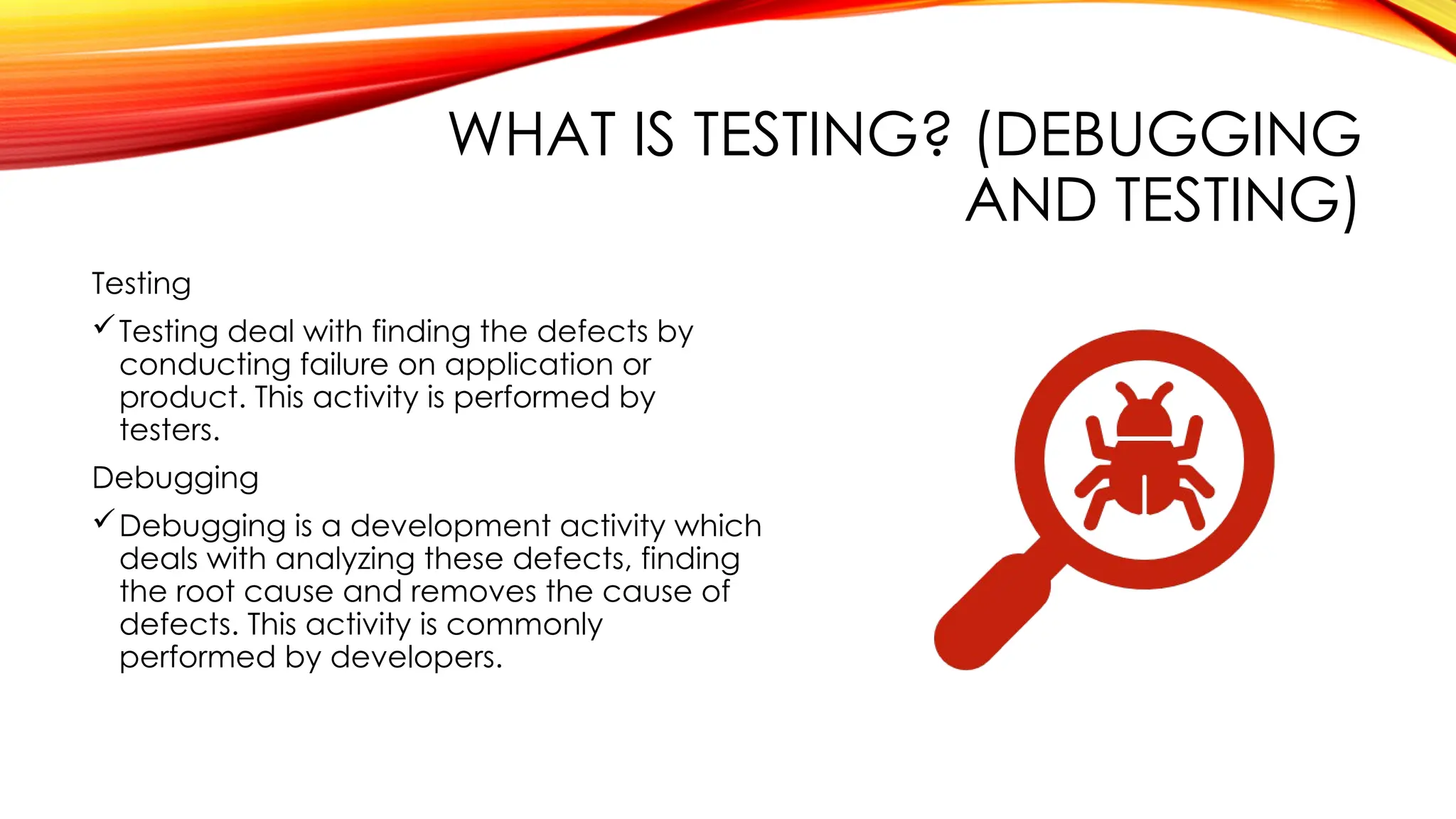 WHAT IS TESTING? (DEBUGGING
AND TESTING)
Testing
Testing deal with finding the defects by
conducting failure on application or
product. This activity is performed by
testers.
Debugging
Debugging is a development activity which
deals with analyzing these defects, finding
the root cause and removes the cause of
defects. This activity is commonly
performed by developers.
 
