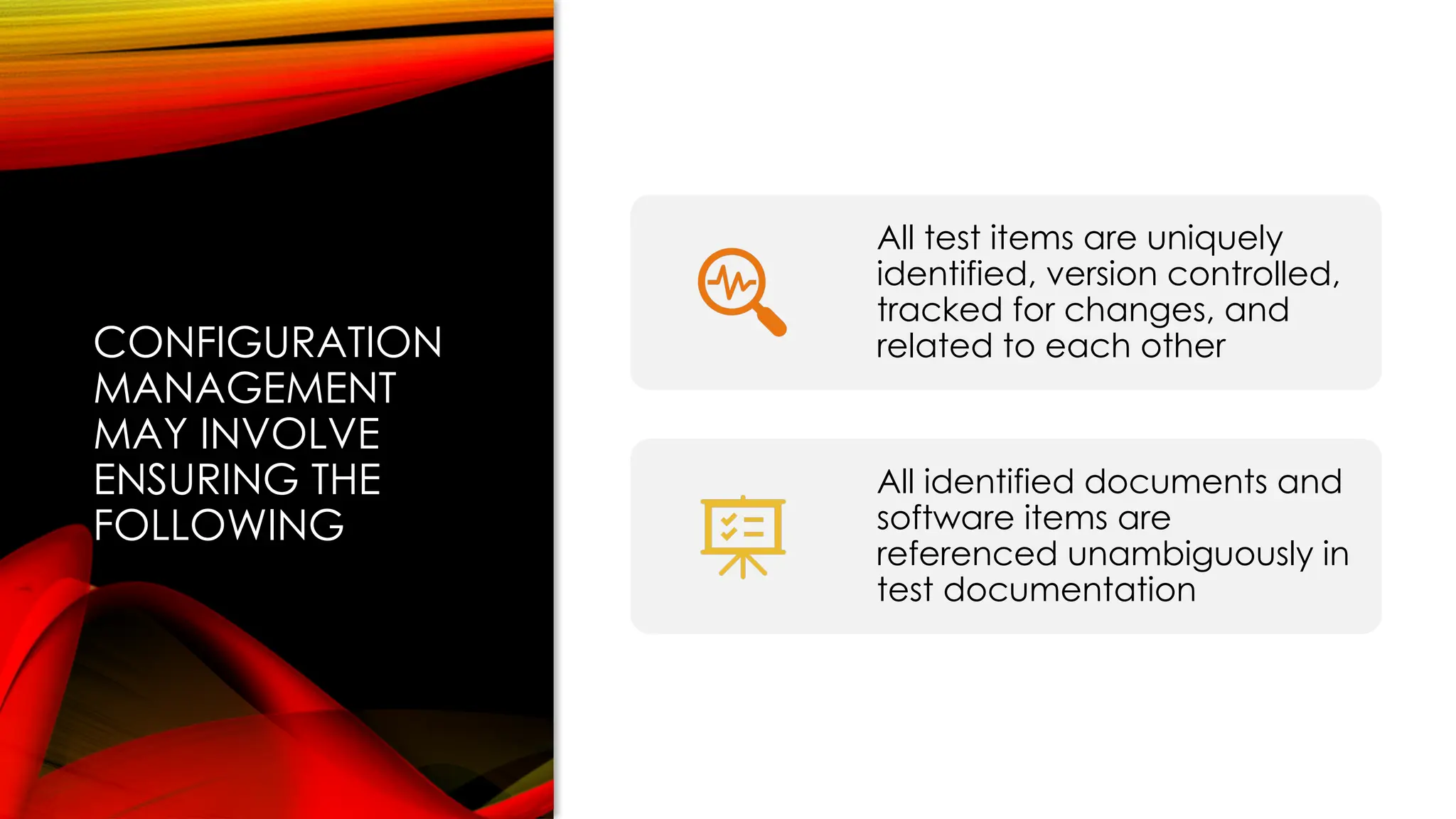 CONFIGURATION
MANAGEMENT
MAY INVOLVE
ENSURING THE
FOLLOWING
All test items are uniquely
identified, version controlled,
tracked for changes, and
related to each other
All identified documents and
software items are
referenced unambiguously in
test documentation
 