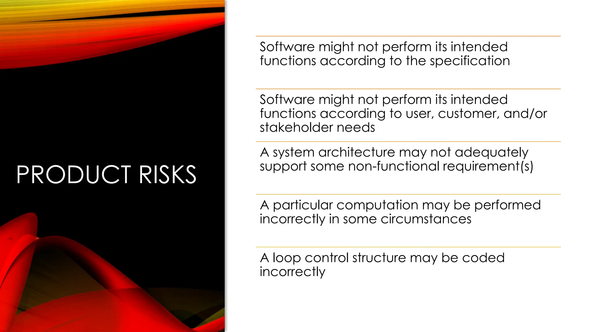PRODUCT RISKS
Software might not perform its intended
functions according to the specification
Software might not perform its intended
functions according to user, customer, and/or
stakeholder needs
A system architecture may not adequately
support some non-functional requirement(s)
A particular computation may be performed
incorrectly in some circumstances
A loop control structure may be coded
incorrectly
 