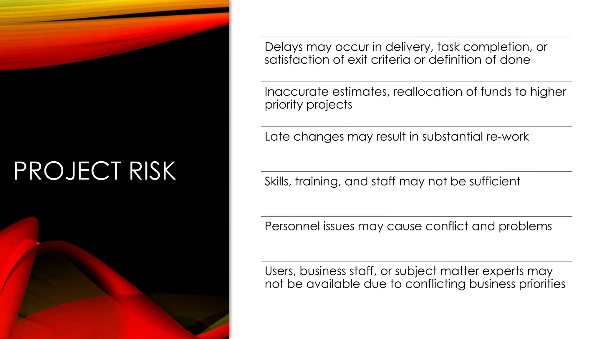 PROJECT RISK
Delays may occur in delivery, task completion, or
satisfaction of exit criteria or definition of done
Inaccurate estimates, reallocation of funds to higher
priority projects
Late changes may result in substantial re-work
Skills, training, and staff may not be sufficient
Personnel issues may cause conflict and problems
Users, business staff, or subject matter experts may
not be available due to conflicting business priorities
 
